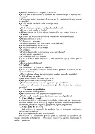 • ¿Por qué el consumidor comprará el producto?
       • ¿Cuáles son las necesidades y los deseos del consumidor que el producto va a
       satisfacer?
       • ¿Cuáles son las investigaciones de aceptación del producto realizadas junto al
       consumidor?
       • ¿Cuáles son los resultados de las investigaciones?
       7.5. Marca
       • ¿Cuál es la marca escogida para el producto? ¿Por qué?
       • ¿Es marca individual o de familia?
       • ¿Hubo investigación de marca junto al consumidor para escoger la marca?
       7.6. Diseño
       • ¿El diseño del producto es innovador, conservador o contemporáneo?
       • ¿Quién desarrolló el diseño?
       7.7. Empaques y etiquetas
       • ¿Cuántos empaques, o versiones, serán comercializados?
       • ¿Cómo es el empaque del producto?
       • ¿Cómo es el empaque de trasporte?
       7.8. Etiquetas
       • ¿Cuál es el contenido, en términos de peso o de volumen?
       • ¿Cuáles son los ingredientes?
       • ¿Cuál es el plazo de vencimiento?
       • ¿Cuál es el texto de las etiquetas? ¿Tiene aprobación legal y técnica para la
       etiqueta?
       • ¿Incluye códigos de barras?
       7.9. Calidad
       • ¿Cuál es el nivel de calidad del producto?
       • ¿Cuál es el desempeño técnico u operacional del producto en relación con los
       de la competencia?
       • ¿Qué pruebas de calidad fueron realizados, y cuáles fueron los resultados?
       7.10. Servicios y garantías
       • ¿Qué servicios están asociados al producto?
       • ¿Qué garantías deben dársele al producto?
       • ¿Cuál es la estructura de servicios y garantías que se utilizará?
       • ¿Cómo será el proceso de entrenamiento para la estructura de servicios y
       garantías?
       7.11. Formas de uso y cuidados
       • ¿Cómo se debe usar el producto?
       • ¿Qué instrucciones serán proporcionadas para su uso?
       • ¿Cuáles son los cuidados que deben tomarse para usar el producto?
       7.12. Necesidades regionales
       • ¿Qué características regionales de necesidades y deseos de los consumidores
       causarán impacto en el producto y exigirán versiones específicas (influencias
       ambientales, culturales, religiosas, geográficas, legales, lingüísticas)?
       7.13. Desarrollo del producto
       • ¿Qué acciones de desarrollo del producto (nuevos empaques, versiones o
       fórmulas) están previstas?
       • ¿Cuál es el presupuesto para esas acciones?
       Observación. El presupuesto previsto para las acciones de desarrollo del
producto se muestra en la sección 11 (Resultados financieros), descrito en el estado de
pérdidas y ganancias.
 