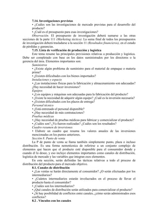 7.14. Investigaciones previstas
        • ¿Cuáles son las investigaciones de mercado previstas para el desarrollo del
        producto?
        • ¿Cuál es el presupuesto para esas investigaciones?
        Observación. El presupuesto de investigación deberá sumarse a las otras
secciones de la parte 111 (Marketing táctico). La suma final de todos los presupuestos
de investigación deberá trasladarse a la sección 11 (Resultados financieros), en el estado
de pérdidas y ganancias.
        7.15. Lista de verificación de producción y logística
        Este tema resume las principales previsiones relativas a producción y logística.
Debe ser completado con base en los datos suministrados por los directores o la
gerencia del área. Elementos importantes son:
        Suministros
        • ¿Existe algún problema de suministro para el material de empaque o materia
        prima?
        • ¿Existen dificultades con los bienes importados?
        Instalaciones y espacio
        • ¿Las instalaciones físicas para la fabricación y almacenamiento son adecuadas?
        ¿Hay necesidad de hacer inversiones?
        Equipos
        • ¿Los equipos y máquinas son adecuadas para la fabricación del producto?
        • ¿Existe la necesidad de adquirir algún equipo? ¿Cuál es la inversión necesaria?
        • ¿Existen dificultades con los plazos de entrega?
        Personal técnico
        • ¿Está entrenado el personal disponible?
        • ¿Hay necesidad de más contrataciones?
        Pruebas médicas
        • ¿Hay necesidad de pruebas médicas para fabricar y comercializar el producto?
        • ¿Cuáles son? ¿Ya fueron realizadas? ¿Cuáles son los resultados?
        Cuadro resumen de inversiones
        • Elabore un cuadro que resuma los valores anuales de las inversiones
        mencionadas en los puntos anteriores.
        Sección 8. Punto de venta
        La P de punto de venta se llama también simplemente punto, plaza o incluso
distribución. Es una forma nemotécnica de referirse a un conjunto complejo de
elementos que hacen que el producto esté disponible para el consumidor donde y
cuando él lo desee, y eso incluye elementos importantes como canales de distribución,
logística de mercado y las variables que integran esos elementos.
        En esta sección, serán definidas las tácticas relativas a todo el proceso de
distribución del producto para el mercado objetivo.
        8.1. Canales de distribución
        • ¿Las ventas se harán directamente al consumidor? ¿O serán efectuadas por los
        intermediarios?
        • ¿Cuántos intermediarios estarán involucrados en el proceso de llevar el
        producto hasta el consumidor?
        • ¿Cuáles son los intermediarios?
        • ¿Qué canales de distribución serán utilizados para comercializar el producto?
        • ¿Si hay posibilidad de conflictos entre canales, ¿cómo serán administrados esos
        conflictos?
        8.2 . Vínculos con los canales
 