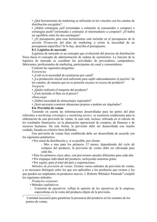• ¿Qué herramientas de marketing se utilizarán en los vínculos con los canales de
        distribución escogidos?
        • ¿Habrá estrategias pull (orientadas a estimular al consumidor a comprar) o
        estrategias push? (orientadas a estimular al intermediario a comprar)? ¿O habrá
        un equilibrio entre las dos estrategias?
        • ¿El presupuesto para esas herramientas está incluido en el presupuesto de la
        sección Promoción del plan de marketing o existe la necesidad de un
        presupuesto específico? Si lo hay, describa el presupuesto.
        8.3. Logística de mercado
        Logística de mercado es un concepto que evolucionó del proceso de distribución
física hacia el concepto de administración de cadena de suministros. La función de la
logística de mercado es coordinar las actividades de proveedores, compradores,
fabricantes, profesionales de marketing, participantes de canal y consumidores.
        Conteste las siguientes preguntas:
        Existencias
        • ¿Cuál es la necesidad de existencias por canal?
        • ¿La producción inicial será suficiente para suplir adecuadamente el pipeline* de
        los canales, de manera que no se presente escasez ni exceso de producto?
        Trasporte
        • ¿Quién realizará el trasporte del producto?
        • ¿Está incluido el flete en el precio?
        Almacenaje
        • ¿Habrá necesidad de almacenajes regionales?
        • ¿Será necesario construir almacenes propios o podrán ser alquilados?
        8.4. Previsión de ventas
        Teniendo en cuenta las informaciones desarrolladas para las partes del plan
referentes a marketing estratégico y marketing táctico, se reunieron condiciones para la
elaboración de una previsión de ventas, la cual será, incluso, utilizada en el cálculo de
los resultados financieros, en la planeación operacional de compras, de finanzas y de
recursos humanos. De esta forma, la previsión debe ser desarrollada con mucho
cuidado, basada en criterios bien definidos.
        Una previsión de ventas bien establecida debe ser desarrollada de acuerdo con
los siguientes parámetros:
        • Por canal de distribución y, si es posible, por cliente:
                - Mes a mes para los primeros 12 meses; dependiendo del ciclo de
                compras del producto, la previsión de ventas debe ser efectuada para
                cada día.
        • Para los primeros cinco años, con previsiones anuales diferentes para cada año.
        • Por empaque individual del producto, incluyendo muestras gratis.
        • Por región, para el total del país y exportaciones.
        Métodos de previsión de ventas. Existen varios métodos de previsión de ventas,
y es necesario distinguir entre los que son aplicables a los productos que existen y los
que pueden ser empleados en productos nuevos. J. Roberto Whitaker Penteado 4 compiló
los siguientes métodos:
        Productos existentes
      • Métodos cualitativos:
      - Comisión de ejecutivos: refleja la opinión de los ejecutivos de la empresa,
           especialistas en la venta del producto objeto de la previsión.
*
     Cantidad necesaria para garantizar la presencia del producto en los estantes de los
    puntos de ventas.
 