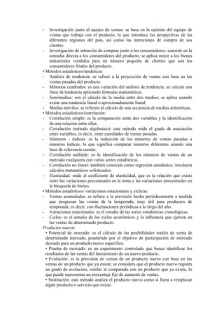 -   Investigación junto al equipo de ventas: se basa en la opinión del equipo de
    ventas que trabaja con el producto, lo que introduce las perspectivas de las
    diferentes regiones del país, así como las intenciones de compra de sus
    clientes.
- Investigación de intención de compras junto a los consumidores: consiste en la
    consulta directa a los consumidores del producto; se aplica mejor a los bienes
    industriales vendidos para un número pequeño de clientes que son los
    consumidores finales del producto.
• Métodos estadísticos/tendencia:
- Análisis de tendencia: se refiere a la proyección de ventas con base en las
    ventas pasadas del producto.
- Mínimos cuadrados: es una variación del análisis de tendencia; se calcula una
    línea de tendencia aplicando fórmulas matemáticas.
- Semimedias: son el cálculo de la media entre dos medias; se aplica cuando
    existe una tendencia lineal o aproximadamente lineal.
- Medias móviles: se refieren al cálculo de una secuencia de medias aritméticas.
• Métodos estadísticos/correlación:
- Correlación simple: es la comparación entre dos variables y la identificación
    de una relación entre ellas.
- Correlación (método algebraico): este método mide el grado de asociación
    entre variables, es decir, entre cantidades de ventas pasadas.
- Números - índices: es la reducción de los números de ventas pasadas a
    números índices, lo que significa comparar números diferentes usando una
    base de referencia común.
- Correlación múltiple: es la identificación de los números de ventas de un
    mercado cualquiera con varias series estadísticas.
- Correlación no lineal: también conocida como regresión estadística; involucra
    cálculos matemáticos sofisticados.
- Elasticidad: mide el coeficiente de elasticidad, que es la relación que existe
    entre las variaciones porcentuales en la renta y las variaciones porcentuales en
    la búsqueda de bienes.
• Métodos estadísticos/ variaciones estacionales y cíclicas:
- Ventas acumuladas: se refiere a la previsión hecha periódicamente a medida
    que progresan las ventas de la temporada; muy útil para productos de
    temporada, es decir, con fluctuaciones periódicas a lo largo del año.
- Variaciones estacionales: es el estudio de las series estadísticas cronológicas.
- Ciclos: es el estudio de los ciclos económicos y la influencia que ejercen en
    las ventas de determinado producto.
Productos nuevos
  • Potencial de mercado: es el cálculo de las posibilidades totales de venta de
  determinado mercado, ponderado por el objetivo de participación de mercado
  deseado para un producto nuevo específico.
  • Prueba de mercado: es un experimento controlado que busca identificar los
  resultados de las ventas del lanzamiento de un nuevo producto.
  • Evolución: es la previsión de ventas de un producto nuevo con base en las
  ventas de un producto que ya existe; se considera que el producto nuevo registra
  un grado de evolución, similar al comparado con un producto que ya existe, lo
  que puede representar un porcentaje fijo de aumento de ventas.
  • Sustitución: este método analiza el producto nuevo como si fuera a remplazar
  algún producto o servicio que existe.
 
