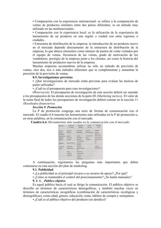 • Comparación con la experiencia internacional: se refiere a la comparación de
        ventas de productos similares entre dos países diferentes; es un método muy
        utilizado en las multinacionales.
        • Comparación con la experiencia local: es la utilización de la experiencia de
        lanzamiento de un producto en una región o ciudad con otras regiones o
        ciudades.
        • Estructura de distribución de la empresa: la introducción de un producto nuevo
        en el mercado depende directamente de la estructura de distribución de la
        empresa, lo que abarca elementos como número de puntos de venta visitados por
        el equipo de ventas, frecuencia de las visitas, grado de motivación de los
        vendedores, prestigio de la empresa junto a los clientes, así como la historia del
        lanzamiento de productos nuevos de la empresa.
        Muchas empresas acostumbran utilizar no sólo un método de previsión de
ventas, sino dos, tres o más métodos diferentes que se complementan y aumentan la
precisión de la previsión de ventas.
        8.5. Investigaciones previstas
        • ¿Qué investigaciones de mercado están previstas para evaluar las tácticas de
        punto utilizadas?
        • ¿Cuál es el presupuesto para esas investigaciones?
        Observación. El presupuesto de investigación de esta sección deberá ser sumado
a los presupuestos de las demás secciones de la parte III (Marketing táctico). El valor de
la suma final de todos los presupuestos de investigación deberá constar en la sección 11
(Resultados financieros).
        Sección 9. Promoción
        La P de promoción congrega una serie de formas de comunicación con el
mercado. El cuadro 6.4 muestra las herramientas más utilizadas en la P de promoción o,
en otras palabras, en la comunicación con el mercado.
       Cuadro 6.4. Herramientas más usadas en la comunicación con el mercado.




       A continuación, registramos las preguntas más importantes que deben
contestarse en esta sección del plan de marketing.
       9.1. Publicidad
       • ¿La publicidad es el principal recurso o es recurso de apoyo? ¿Por qué?
       • ¿Cómo se mantendrá el control del posicionamiento? ¿Se harán manuales?
       9. 1. 1. Público objetivo
       Es aquel público hacia el cual se dirige la comunicación. El público objetivo se
describe en términos de características demográficas, y también muchas veces en
términos de características sicográficas (combinación de características sicológicas y
demográficas), como edad, género, educación, renta, hábitos de compra y semejantes.
       • ¿Cuál es el público objetivo del producto (en detalles)?
 
