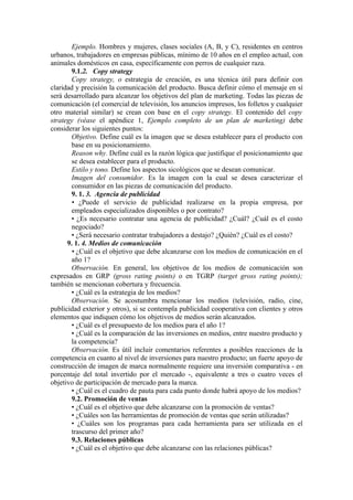 Ejemplo. Hombres y mujeres, clases sociales (A, B, y C), residentes en centros
urbanos, trabajadores en empresas públicas, mínimo de 10 años en el empleo actual, con
animales domésticos en casa, específicamente con perros de cualquier raza.
       9.1.2. Copy strategy
       Copy strategy, o estrategia de creación, es una técnica útil para definir con
claridad y precisión la comunicación del producto. Busca definir cómo el mensaje en sí
será desarrollado para alcanzar los objetivos del plan de marketing. Todas las piezas de
comunicación (el comercial de televisión, los anuncios impresos, los folletos y cualquier
otro material similar) se crean con base en el copy strategy. El contenido del copy
strategy (véase el apéndice 1, Ejemplo completo de un plan de marketing) debe
considerar los siguientes puntos:
       Objetivo. Define cuál es la imagen que se desea establecer para el producto con
       base en su posicionamiento.
       Reason why. Define cuál es la razón lógica que justifique el posicionamiento que
       se desea establecer para el producto.
       Estilo y tono. Define los aspectos sicológicos que se desean comunicar.
       Imagen del consumidor. Es la imagen con la cual se desea caracterizar el
       consumidor en las piezas de comunicación del producto.
       9. 1. 3. Agencia de publicidad
       • ¿Puede el servicio de publicidad realizarse en la propia empresa, por
       empleados especializados disponibles o por contrato?
       • ¿Es necesario contratar una agencia de publicidad? ¿Cuál? ¿Cuál es el costo
       negociado?
       • ¿Será necesario contratar trabajadores a destajo? ¿Quién? ¿Cuál es el costo?
      9. 1. 4. Medios de comunicación
       • ¿Cuál es el objetivo que debe alcanzarse con los medios de comunicación en el
       año 1?
       Observación. En general, los objetivos de los medios de comunicación son
expresados en GRP (gross rating points) o en TGRP (target gross rating points);
también se mencionan cobertura y frecuencia.
       • ¿Cuál es la estrategia de los medios?
       Observación. Se acostumbra mencionar los medios (televisión, radio, cine,
publicidad exterior y otros), si se contempla publicidad cooperativa con clientes y otros
elementos que indiquen cómo los objetivos de medios serán alcanzados.
       • ¿Cuál es el presupuesto de los medios para el año 1?
       • ¿Cuál es la comparación de las inversiones en medios, entre nuestro producto y
       la competencia?
       Observación. Es útil incluir comentarios referentes a posibles reacciones de la
competencia en cuanto al nivel de inversiones para nuestro producto; un fuerte apoyo de
construcción de imagen de marca normalmente requiere una inversión comparativa - en
porcentaje del total invertido por el mercado -, equivalente a tres o cuatro veces el
objetivo de participación de mercado para la marca.
       • ¿Cuál es el cuadro de pauta para cada punto donde habrá apoyo de los medios?
       9.2. Promoción de ventas
       • ¿Cuál es el objetivo que debe alcanzarse con la promoción de ventas?
       • ¿Cuáles son las herramientas de promoción de ventas que serán utilizadas?
       • ¿Cuáles son los programas para cada herramienta para ser utilizada en el
       trascurso del primer año?
       9.3. Relaciones públicas
       • ¿Cuál es el objetivo que debe alcanzarse con las relaciones públicas?
 