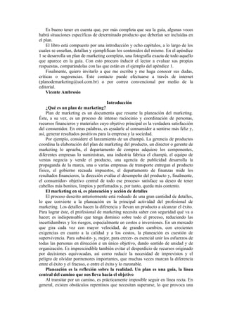 Es bueno tener en cuenta que, por más completa que sea la guía, algunas veces
habrá situaciones específicas de determinado producto que deberían ser incluidas en
el plan.
    El libro está compuesto por una introducción y ocho capítulos, a lo largo de los
cuales se enseñan, detallan y ejemplifican los contenidos del mismo. En el apéndice
1 se desarrolla un plan de marketing completo, una fotografía exacta de todo aquello
que aparece en la guía. Con esto procuro inducir el lector a evaluar sus propias
respuestas, comparándolas con las que están en el ejemplo del apéndice 1.
    Finalmente, quiero invitarlo a que me escriba y me haga conocer sus dudas,
críticas o sugerencias. Este contacto puede efectuarse a través de internet
(planodemarketing@uol.com.br) o por correo convencional por medio de la
editorial.
    Vicente Ambrosio

                                      Introducción
    ¿Qué es un plan de marketing?
    Plan de marketing es un documento que resume la planeación del marketing.
Éste, a su vez, es un proceso de intenso raciocinio y coordinación de personas,
recursos financieros y materiales cuyo objetivo principal es la verdadera satisfacción
del consumidor. En otras palabras, es ayudarle al consumidor a sentirse más feliz y,
así, generar resultados positivos para la empresa y la sociedad.
    Por ejemplo, considere el lanzamiento de un champú. La gerencia de productos
coordina la elaboración del plan de marketing del producto, un director o gerente de
marketing lo aprueba, el departamento de compras adquiere los componentes,
diferentes empresas lo suministran, una industria fabrica el champú, el equipo de
ventas negocia y vende el producto, una agencia de publicidad desarrolla la
propaganda de la marca, una o varias empresas de transporte entregan el producto
físico, el gobierno recauda impuestos, el departamento de finanzas mide los
resultados financieros, la dirección evalúa el desempeño del producto y, finalmente,
el consumidor- objetivo central de todo ese proceso- satisface su deseo de tener
cabellos más bonitos, limpios y perfumados y, por tanto, queda más contento.
    El marketing en sí, es planeación y acción de detalles
    El proceso descrito anteriormente está rodeado de una gran cantidad de detalles,
lo que convierte a la planeación en la principal actividad del profesional de
marketing. Los detalles hacen la diferencia y llevan un producto a alcanzar el éxito.
Para lograr éste, el profesional de marketing necesita saber con seguridad qué va a
hacer; es indispensable que tenga dominio sobre todo el proceso, reduciendo las
incertidumbres y los riesgos, especialmente en costos e inversiones. En un mercado
que gira cada vez con mayor velocidad, de grandes cambios, con crecientes
exigencias en cuanto a la calidad y a los costos, la planeación es cuestión de
supervivencia. Para subsistir- y, mejor, para crecer- es esencial unir los esfuerzos de
todas las personas en dirección e un único objetivo, dando sentido de unidad y de
organización. Es imprescindible también evitar el desperdicio de recursos originado
por decisiones equivocadas, así como reducir la necesidad de imprevistos y el
peligro de olvidar pormenores importantes, que muchas veces marcan la diferencia
entre el éxito y el fracaso, o entre el éxito y lo razonable.
    Planeación es la reflexión sobre la realidad. Un plan es una guía, la línea
central del camino que nos lleva hacia el objetivo
    Al transitar por un camino, es prácticamente imposible seguir en línea recta. En
general, existen obstáculos repentinos que necesitan superarse, lo que provoca una
 