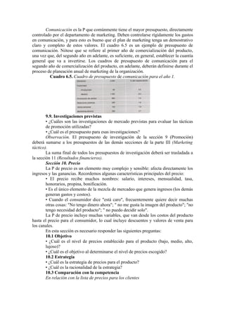 Comunicación es la P que comúnmente tiene el mayor presupuesto, directamente
controlado por el departamento de marketing. Deben controlarse rígidamente los gastos
en comunicación, y para esto es bueno que el plan de marketing tenga un demostrativo
claro y completo de estos valores. El cuadro 6.5 es un ejemplo de presupuesto de
comunicación. Nótese que se refiere al primer año de comercialización del producto,
una vez que, del segundo año en adelante, es suficiente, en general, establecer la cuantía
general que va a invertirse. Los cuadros de presupuesto de comunicación para el
segundo año de comercialización del producto, en adelante, deberán definirse durante el
proceso de planeación anual de marketing de la organización.
         Cuadro 6.5. Cuadro de presupuesto de comunicación para el año 1.




        9.9. Investigaciones previstas
        • ¿Cuáles son las investigaciones de mercado previstas para evaluar las tácticas
        de promoción utilizadas?
        • ¿Cuál es el presupuesto para esas investigaciones?
        Observación. El presupuesto de investigación de la sección 9 (Promoción)
deberá sumarse a los presupuestos de las demás secciones de la parte III (Marketing
táctico).
        La suma final de todos los presupuestos de investigación deberá ser trasladada a
la sección 11 (Resultados financieros).
        Sección 10. Precio
        La P de precio es un elemento muy complejo y sensible: afecta directamente los
ingresos y las ganancias. Recordemos algunas características principales del precio:
        • El precio recibe muchos nombres: salario, intereses, mensualidad, tasa,
        honorarios, propina, bonificación.
        • Es el único elemento de la mezcla de mercadeo que genera ingresos (los demás
        generan gastos y costos).
        • Cuando el consumidor dice "está caro", frecuentemente quiere decir muchas
        otras cosas: "No tengo dinero ahora"; " no me gusta la imagen del producto"; "no
        tengo necesidad del producto"; " no puedo decidir solo".
        La P de precio incluye muchas variables, que van desde los costos del producto
hasta el precio para el consumidor, lo cual incluye descuentos y valores de venta para
los canales.
        En esta sección es necesario responder las siguientes preguntas:
        10.1 Objetivo
        • ¿Cuál es el nivel de precios establecido para el producto (bajo, medio, alto,
        lujoso)?
        • ¿Cuál es el objetivo al determinarse el nivel de precios escogido?
        10.2 Estrategia
        • ¿Cuál es la estrategia de precios para el producto?
        • ¿Cuál es la racionalidad de la estrategia?
        10.3 Comparación con la competencia
        En relación con la lista de precios para los clientes
 