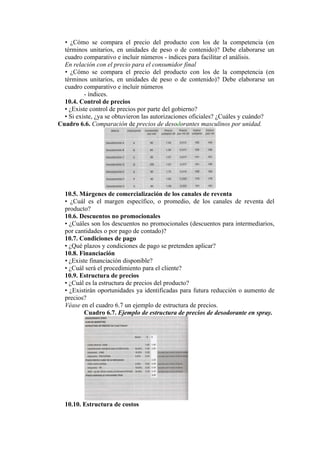 • ¿Cómo se compara el precio del producto con los de la competencia (en
  términos unitarios, en unidades de peso o de contenido)? Debe elaborarse un
  cuadro comparativo e incluir números - índices para facilitar el análisis.
  En relación con el precio para el consumidor final
  • ¿Cómo se compara el precio del producto con los de la competencia (en
  términos unitarios, en unidades de peso o de contenido)? Debe elaborarse un
  cuadro comparativo e incluir números
          - índices.
  10.4. Control de precios
  • ¿Existe control de precios por parte del gobierno?
  • Si existe, ¿ya se obtuvieron las autorizaciones oficiales? ¿Cuáles y cuándo?
Cuadro 6.6. Comparación de precios de desodorantes masculinos por unidad.




  10.5. Márgenes de comercialización de los canales de reventa
  • ¿Cuál es el margen específico, o promedio, de los canales de reventa del
  producto?
  10.6. Descuentos no promocionales
  • ¿Cuáles son los descuentos no promocionales (descuentos para intermediarios,
  por cantidades o por pago de contado)?
  10.7. Condiciones de pago
  • ¿Qué plazos y condiciones de pago se pretenden aplicar?
  10.8. Financiación
  • ¿Existe financiación disponible?
  • ¿Cuál será el procedimiento para el cliente?
  10.9. Estructura de precios
  • ¿Cuál es la estructura de precios del producto?
  • ¿Existirán oportunidades ya identificadas para futura reducción o aumento de
  precios?
  Véase en el cuadro 6.7 un ejemplo de estructura de precios.
          Cuadro 6.7. Ejemplo de estructura de precios de desodorante en spray.




  10.10. Estructura de costos
 