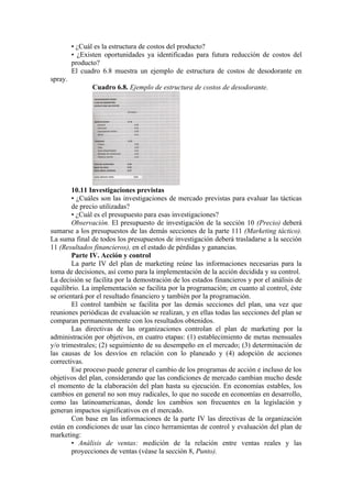 • ¿Cuál es la estructura de costos del producto?
         • ¿Existen oportunidades ya identificadas para futura reducción de costos del
         producto?
         El cuadro 6.8 muestra un ejemplo de estructura de costos de desodorante en
spray.
                Cuadro 6.8. Ejemplo de estructura de costos de desodorante.




        10.11 Investigaciones previstas
        • ¿Cuáles son las investigaciones de mercado previstas para evaluar las tácticas
        de precio utilizadas?
        • ¿Cuál es el presupuesto para esas investigaciones?
        Observación. El presupuesto de investigación de la sección 10 (Precio) deberá
sumarse a los presupuestos de las demás secciones de la parte 111 (Marketing táctico).
La suma final de todos los presupuestos de investigación deberá trasladarse a la sección
11 (Resultados financieros), en el estado de pérdidas y ganancias.
        Parte IV. Acción y control
        La parte IV del plan de marketing reúne las informaciones necesarias para la
toma de decisiones, así como para la implementación de la acción decidida y su control.
La decisión se facilita por la demostración de los estados financieros y por el análisis de
equilibrio. La implementación se facilita por la programación; en cuanto al control, éste
se orientará por el resultado financiero y también por la programación.
        El control también se facilita por las demás secciones del plan, una vez que
reuniones periódicas de evaluación se realizan, y en ellas todas las secciones del plan se
comparan permanentemente con los resultados obtenidos.
        Las directivas de las organizaciones controlan el plan de marketing por la
administración por objetivos, en cuatro etapas: (1) establecimiento de metas mensuales
y/o trimestrales; (2) seguimiento de su desempeño en el mercado; (3) determinación de
las causas de los desvíos en relación con lo planeado y (4) adopción de acciones
correctivas.
        Ese proceso puede generar el cambio de los programas de acción e incluso de los
objetivos del plan, considerando que las condiciones de mercado cambian mucho desde
el momento de la elaboración del plan hasta su ejecución. En economías estables, los
cambios en general no son muy radicales, lo que no sucede en economías en desarrollo,
como las latinoamericanas, donde los cambios son frecuentes en la legislación y
generan impactos significativos en el mercado.
        Con base en las informaciones de la parte IV las directivas de la organización
están en condiciones de usar las cinco herramientas de control y evaluación del plan de
marketing:
        • Análisis de ventas: medición de la relación entre ventas reales y las
        proyecciones de ventas (véase la sección 8, Punto).
 