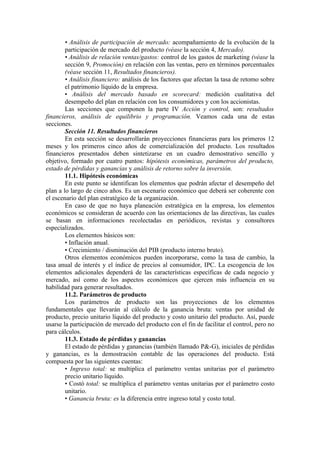 • Análisis de participación de mercado: acompañamiento de la evolución de la
        participación de mercado del producto (véase la sección 4, Mercado).
        • Análisis de relación ventas/gastos: control de los gastos de marketing (véase la
        sección 9, Promoción) en relación con las ventas, pero en términos porcentuales
        (véase sección 11, Resultados financieros).
        • Análisis financiero: análisis de los factores que afectan la tasa de retomo sobre
        el patrimonio líquido de la empresa.
        • Análisis del mercado basado en scorecard: medición cualitativa del
        desempeño del plan en relación con los consumidores y con los accionistas.
        Las secciones que componen la parte IV Acción y control, son: resultados
financieros, análisis de equilibrio y programación. Veamos cada una de estas
secciones.
        Sección 11. Resultados financieros
        En esta sección se desarrollarán proyecciones financieras para los primeros 12
meses y los primeros cinco años de comercialización del producto. Los resultados
financieros presentados deben sintetizarse en un cuadro demostrativo sencillo y
objetivo, formado por cuatro puntos: hipótesis económicas, parámetros del producto,
estado de pérdidas y ganancias y análisis de retorno sobre la inversión.
        11.1. Hipótesis económicas
        En este punto se identifican los elementos que podrán afectar el desempeño del
plan a lo largo de cinco años. Es un escenario económico que deberá ser coherente con
el escenario del plan estratégico de la organización.
        En caso de que no haya planeación estratégica en la empresa, los elementos
económicos se consideran de acuerdo con las orientaciones de las directivas, las cuales
se basan en informaciones recolectadas en periódicos, revistas y consultores
especializados.
        Los elementos básicos son:
        • Inflación anual.
        • Crecimiento / disminución del PIB (producto interno bruto).
        Otros elementos económicos pueden incorporarse, como la tasa de cambio, la
tasa anual de interés y el índice de precios al consumidor, IPC. La escogencia de los
elementos adicionales dependerá de las características específicas de cada negocio y
mercado, así como de los aspectos económicos que ejercen más influencia en su
habilidad para generar resultados.
        11.2. Parámetros de producto
        Los parámetros de producto son las proyecciones de los elementos
fundamentales que llevarán al cálculo de la ganancia bruta: ventas por unidad de
producto, precio unitario líquido del producto y costo unitario del producto. Así, puede
usarse la participación de mercado del producto con el fin de facilitar el control, pero no
para cálculos.
        11.3. Estado de pérdidas y ganancias
        El estado de pérdidas y ganancias (también llamado P&-G), iniciales de pérdidas
y ganancias, es la demostración contable de las operaciones del producto. Está
compuesta por las siguientes cuentas:
        • Ingreso total: se multiplica el parámetro ventas unitarias por el parámetro
        precio unitario líquido.
        • Costó total: se multiplica el parámetro ventas unitarias por el parámetro costo
        unitario.
        • Ganancia bruta: es la diferencia entre ingreso total y costo total.
 