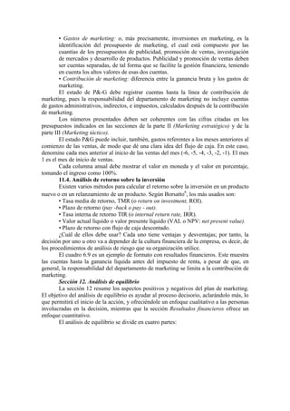 • Gastos de marketing: o, más precisamente, inversiones en marketing, es la
        identificación del presupuesto de marketing, el cual está compuesto por las
        cuantías de los presupuestos de publicidad, promoción de ventas, investigación
        de mercados y desarrollo de productos. Publicidad y promoción de ventas deben
        ser cuentas separadas, de tal forma que se facilite la gestión financiera, teniendo
        en cuenta los altos valores de esas dos cuentas.
        • Contribución de marketing: diferencia entre la ganancia bruta y los gastos de
        marketing.
        El estado de P&-G debe registrar cuentas hasta la línea de contribución de
marketing, pues la responsabilidad del departamento de marketing no incluye cuentas
de gastos administrativos, indirectos, e impuestos, calculados después de la contribución
de marketing.
        Los números presentados deben ser coherentes con las cifras citadas en los
presupuestos indicados en las secciones de la parte II (Marketing estratégico) y de la
parte III (Marketing táctico).
        El estado P&G puede incluir, también, gastos referentes a los meses anteriores al
comienzo de las ventas, de modo que dé una clara idea del flujo de caja. En este caso,
denomine cada mes anterior al inicio de las ventas del mes (-6, -5, -4, -3, -2, -1). El mes
1 es el mes de inicio de ventas.
        Cada columna anual debe mostrar el valor en moneda y el valor en porcentaje,
tomando el ingreso como 100%.
        11.4. Análisis de retorno sobre la inversión
        Existen varios métodos para calcular el retorno sobre la inversión en un producto
nuevo o en un relanzamiento de un producto. Según Borsatto6, los más usados son:
        • Tasa media de retorno, TMR (o return on investment, ROI).
        • Plazo de retorno (pay -back o pay - out).              |
        • Tasa interna de retorno TIR (o internal return rate, IRR).
        • Valor actual líquido o valor presente líquido (VAL o NPV: net present value).
        • Plazo de retorno con flujo de caja descontado.
        ¿Cuál de ellos debe usar? Cada uno tiene ventajas y desventajas; por tanto, la
decisión por uno u otro va a depender de la cultura financiera de la empresa, es decir, de
los procedimientos de análisis de riesgo que su organización utilice.
        El cuadro 6.9 es un ejemplo de formato con resultados financieros. Este muestra
las cuentas hasta la ganancia líquida antes del impuesto de renta, a pesar de que, en
general, la responsabilidad del departamento de marketing se limita a la contribución de
marketing.
        Sección 12. Análisis de equilibrio
        La sección 12 resume los aspectos positivos y negativos del plan de marketing.
El objetivo del análisis de equilibrio es ayudar al proceso decisorio, aclarándolo más, lo
que permitirá el inicio de la acción, y ofreciéndole un enfoque cualitativo a las personas
involucradas en la decisión, mientras que la sección Resultados financieros ofrece un
enfoque cuantitativo.
        El análisis de equilibrio se divide en cuatro partes:
 