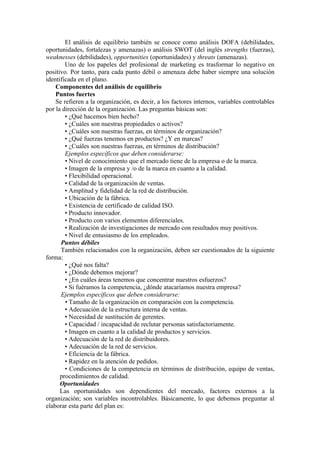 El análisis de equilibrio también se conoce como análisis DOFA (debilidades,
oportunidades, fortalezas y amenazas) o análisis SWOT (del inglés strengths (fuerzas),
weaknesses (debilidades), opportunities (oportunidades) y threats (amenazas).
        Uno de los papeles del profesional de marketing es trasformar lo negativo en
positivo. Por tanto, para cada punto débil o amenaza debe haber siempre una solución
identificada en el plano.
    Componentes del análisis de equilibrio
    Puntos fuertes
    Se refieren a la organización, es decir, a los factores internos, variables controlables
por la dirección de la organización. Las preguntas básicas son:
        • ¿Qué hacemos bien hecho?
        • ¿Cuáles son nuestras propiedades o activos?
        • ¿Cuáles son nuestras fuerzas, en términos de organización?
        • ¿Qué fuerzas tenemos en productos? ¿Y en marcas?
        • ¿Cuáles son nuestras fuerzas, en términos de distribución?
        Ejemplos específicos que deben considerarse:
        • Nivel de conocimiento que el mercado tiene de la empresa o de la marca.
        • Imagen de la empresa y /o de la marca en cuanto a la calidad.
        • Flexibilidad operacional.
        • Calidad de la organización de ventas.
        • Amplitud y fidelidad de la red de distribución.
        • Ubicación de la fábrica.
        • Existencia de certificado de calidad ISO.
        • Producto innovador.
        • Producto con varios elementos diferenciales.
        • Realización de investigaciones de mercado con resultados muy positivos.
        • Nivel de entusiasmo de los empleados.
      Puntos débiles
      También relacionados con la organización, deben ser cuestionados de la siguiente
forma:
        • ¿Qué nos falta?
        • ¿Dónde debemos mejorar?
        • ¿En cuáles áreas tenemos que concentrar nuestros esfuerzos?
        • Si fuéramos la competencia, ¿dónde atacaríamos nuestra empresa?
      Ejemplos específicos que deben considerarse:
        • Tamaño de la organización en comparación con la competencia.
        • Adecuación de la estructura interna de ventas.
        • Necesidad de sustitución de gerentes.
        • Capacidad / incapacidad de reclutar personas satisfactoriamente.
        • Imagen en cuanto a la calidad de productos y servicios.
        • Adecuación de la red de distribuidores.
        • Adecuación de la red de servicios.
        • Eficiencia de la fábrica.
        • Rapidez en la atención de pedidos.
        • Condiciones de la competencia en términos de distribución, equipo de ventas,
      procedimientos de calidad.
      Oportunidades
      Las oportunidades son dependientes del mercado, factores externos a la
organización; son variables incontrolables. Básicamente, lo que debemos preguntar al
elaborar esta parte del plan es:
 