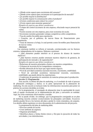 • ¿Dónde existe espacio para crecimiento del consumo?
       • ¿Dónde existe espacio para crecimiento en la participación de mercado?
       • ¿Es posible mejorar la distribución?
       • ¿Es posible mejorar la comunicación sobre el producto?
       • ¿Existen condiciones para reducir los costos?
       • ¿Existe espacio para aumentar ganancias?
        Ejemplos de aspectos que deben considerarse:
        • Compra del control accionario de otra empresa, ofreciendo mayor potencial de
        ventas.
        • Fusión reciente con otra empresa, para crear economías de escala.
        • Inversiones recientes generando ventajas competitivas sobre competidores.
        • Tasa de cambio favorable para exportación.
        • Creación, por el gobierno, de nuevas líneas de financiamiento para
      exportación.
        • Tasas de intereses a la baja, lo cual permite costos favorables para financiación
        de nuevas ventas.
        Amenazas
      Las amenazas también se refieren al mercado, correlacionadas con los factores
externos, independientes de la empresa. Debemos cuestionar:
        • ¿Qué elementos pueden interferir en el proceso de alcance de nuestros
      objetivos?
        • ¿Qué factores externos pueden amenazar nuestros objetivos de ganancia, de
        participación de mercado y de segmentación?
        Ejemplos de aspectos que deben considerarse:
        • Relaciones de nuestros principales clientes con nuestros competidores.
        • Volumen de inversión de los competidores extranjeros.
        • Posible alteración de las leyes que rigen nuestro negocio.
        • Nivel de actividad económica nacional (recesión, crecimiento, estabilidad).
        • Nivel de actividad económica internacional (recesión, crecimiento,
        estabilidad), que puede afectar las exportaciones.
        • Condiciones de garantías de suministro de materias primas para la producción.
        Sección 13. Programación
        Esta sección, la última del plan de marketing, es el resultado de todo el proceso
de planeación estratégica y táctica; es la parte operacional de la planeación de
marketing. En esta sección se incluyen todas las informaciones necesarias para poner en
práctica las acciones decididas en el plan.
        En la programación, el encargado de planeación tiene la oportunidad de reunir
todo el equipo involucrado en la implementación del plan y convertirlo en realidad.
Aquí, las cosas comienzan efectivamente a suceder.
        No se puede olvidar, sin embargo, que la programación consignada en un plan
de marketing necesita contener exclusivamente las principales actividades. Excesivos
detalles pueden llevar a los lectores del plan a perder la visión sistemática, de conjunto.
Los detalles deben registrarse en otros documentos de la administración del proyecto.
        La programación del plan de marketing debe:
        • Provocar sentido de acción.
        • Crear ambiente de urgencia.
        • Organizar prioridades.
        • Identificar plazos y fechas límites (inicio y fin) para la ejecución de todas las
        actividades y sus interrelaciones.
 