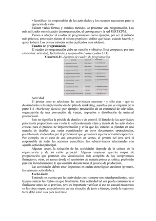 • Identificar los responsables de las actividades y los recursos necesarios para la
       ejecución de éstas.
       Existen varias formas y muchos métodos de presentar una programación. Los
más utilizados son el cuadro de programación, el cronograma y la red PERT/CPM.
       Vamos a adoptar el cuadro de programación como ejemplo, por ser el método
más práctico, pero todos tienen el mismo propósito: definir qué hacer, cuándo hacerlo y
quién lo hará. Los demás métodos serán explicados más adelante.
       Cuadro de programación
       El cuadro de programación debe ser sencillo y objetivo. Está compuesto por tres
elementos: actividad, fecha límite y responsable (véase cuadro 6.11).
                   Cuadro 6.11. Ejemplo de cuadro de programación.




        Actividad
        El primer paso es relacionar las actividades maestras - y sólo esas - que se
desarrollarán en la implementación del plan de marketing, aquellas que se originan de la
parte 111 (Marketing táctico); por ejemplo: producción de un comercial de televisión,
organización de una convención de ventas, impresión y distribución de material
promocional.
        Esto no significa la pérdida de detalles o de control. El listado de las actividades
principales proporciona una visión lo suficientemente clara y rápida de las actividades
críticas para el proceso de implementación y evita que los lectores se pierdan en una
maraña de detalles que serán considerados en otros documentos operacionales,
posiblemente elaborados por el profesional que gerenciará aquella actividad específica.
Por ejemplo, en el caso de una convención de ventas, el gerente del área será el
responsable de todas las acciones específicas, las subactividades relacionadas con
aquella actividad principal.
        Algunas veces, la selección de las actividades depende de la cultura de la
organización y de su estilo gerencial. Algunas empresas querrán mapas de
programación que permitan una visualización más completa de los compromisos
financieros; otras, en ramas donde el suministro de materia prima es crítico, preferirán
percibir inmediatamente lo que ocurrirá durante todo el proceso de producción.
        Las actividades deben estar dispuestas en orden cronológico creciente (primero,
las primeras actividades).
        Fecha límite
        Teniendo en cuenta que las actividades casi siempre son interdependientes, vale
la pena marcar las fechas en que finalizarán. Una actividad tal vez pueda comenzarse o
finalizarse antes de lo previsto, pero es importante verificar si eso no causará trastornos
en las otras etapas, especialmente en una situación de justo a tiempo, donde la siguiente
tarea debe estar lista para realizarse.
 