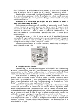 dirección irregular. De ahí la importancia que presenta la línea central, la guía y el
   punto de referencia, que hacen el viaje más fácil y seguro y orientado con claridad.
       La planeación bien elaborada permite acciones rápidas y precisas, fundamento
   de la fuerza de una empresa, y el plan de marketing nos orienta cuando aparecen
   obstáculos imprevistos. Sin planear, corremos el riesgo de terminar en la orilla, o en
   contravía del mercado.
       Planeación es la elaboración, por etapas, con bases técnicas, de planes y
   programas con objetivos definidos
       Es importante también considerar la necesidad de la planeación formal. Cuando
   estamos planeando y enseguida pensamos en alguna acción de negocios, esta
   planeación es informal. La complejidad del mercado ya casi no ofrece espacio para
   aventuras de creatividad. Como lo saben los publicistas experimentados, “la
   publicidad consiste en 1% de inspiración y 99% de traspiración”. Lo mismo ocurre
   con el marketing.
       La creatividad genera el golpe de suerte que permite la identificación de una
   oportunidad de negocio y la construcción de un sueño, pero constituye el 1% de este
   sueño. Para trasformar el sueño en realidad, es fundamental traspirar, elaborar un
   buen plan de marketing, detallado y perspicaz, y formal.
       En este conjunto armónico de factores- creatividad, planeación y acción rápida-
   reside el camino hacia el éxito.
                                        CONTENIDO




        1. Planear, planear, planear...
        La creatividad y la acción constituyen puntos indispensables para el éxito de un
producto. No es suficiente ser creativo y decidido para garantizar que una oportunidad
de mercado sea un éxito. Para que las buenas ideas se trasformen en realidad, de forma
segura, sin sobresaltos, son necesarias tres cosas más: planear, planear y planear...
        Todo profesional de marketing que pretenda alcanzar el éxito debe hacer esto:
planear. Por encima de todo, necesita hacerlo de manera sistemática, sabiendo de dónde
viene, dónde está y para dónde va. Planear es raciocinar, es pensar, y su importancia se
ilustra en una famosa frase de Dwight Eisenhower, citada con frecuencia por Philip
Kotler1: " Los planes no son nada; la planeación lo es todo".
        Otro aspecto importante es la integración. El responsable del plan de marketing
controla un gran volumen de información, con muchos detalles importantes. Debe
reunir ideas y procedimientos y asegurarse de que todas las variables, que no son pocas,
serán tenidas en cuenta. Además, están involucradas muchas personas y departamentos
de la empresa, reforzando la idea de que los planes resultan mejor cuando son
elaborados en equipo, lo cual puede comprobarse a todo momento en este libro.
        La planeación del marketing, por tanto, debe tener en cuenta el concepto de
marketing integrado: todos los sectores de la empresa deben trabajar en conjunto para
satisfacer los deseos y las necesidades de los consumidores y, en consecuencia, los de la
empresa y de la sociedad.
 