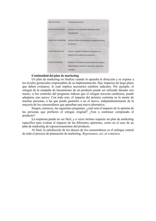 Continuidad del plan de marketing
        Un plan de marketing no finaliza cuando lo aprueba la dirección y se expone a
los niveles gerenciales responsables de su implementación. Hay impactos de largo plazo
que deben evaluarse, lo cual implica necesarios cambios radicales. Por ejemplo, el
eslogan de la campaña de lanzamiento de un producto puede ser utilizado durante seis
meses; si los controles del programa indican que el eslogan necesita cambiarse, puede
adoptarse uno nuevo. Con todo esto, el impacto del primero continúa en la mente de
muchas personas, a las que puede gustarles o no el nuevo, independientemente de la
mayoría de los consumidores que aprueban una nueva alternativa.
        Surgen, entonces, las siguientes preguntas: ¿cuál será el impacto de la opinión de
las personas que prefieren el eslogan original? ¿Van a continuar comprando el
producto?
        La respuesta puede no ser fácil, y a veces incluso requiere un plan de marketing
específico para evaluar el impacto de las diferentes opiniones, como en el caso de un
plan de marketing de reposicionamiento del producto.
        Al final, la satisfacción de los deseos de los consumidores es el enfoque central
de todo el proceso de planeación de marketing. Regresamos, así, al comienzo.
 