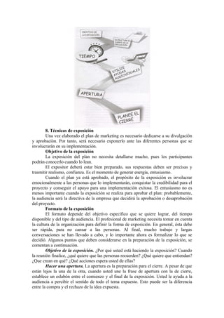 8. Técnicas de exposición
        Una vez elaborado el plan de marketing es necesario dedicarse a su divulgación
y aprobación. Por tanto, será necesario exponerlo ante las diferentes personas que se
involucrarán en su implementación.
        Objetivo de la exposición
        La exposición del plan no necesita detallarse mucho, pues los participantes
podrán conocerlo cuando lo lean.
        El expositor deberá estar bien preparado, sus respuestas deben ser precisas y
trasmitir realismo, confianza. Es el momento de generar energía, entusiasmo.
        Cuando el plan ya está aprobado, el propósito de la exposición es involucrar
emocionalmente a las personas que lo implementarán, conquistar la credibilidad para el
proyecto y conseguir el apoyo para una implementación exitosa. El entusiasmo no es
menos importante cuando la exposición se realiza para aprobar el plan: probablemente,
la audiencia será la directiva de la empresa que decidirá la aprobación o desaprobación
del proyecto.
        Formato de la exposición
        El formato depende del objetivo específico que se quiere lograr, del tiempo
disponible y del tipo de audiencia. El profesional de marketing necesita tomar en cuenta
la cultura de la organización para definir la forma de exposición. En general, ésta debe
ser rápida, para no cansar a las personas. Al final, mucho trabajo y largas
conversaciones se han llevado a cabo, y lo importante ahora es formalizar lo que se
decidió. Algunos puntos que deben considerarse en la preparación de la exposición, se
comentan a continuación.
        Objetivo de la exposición. ¿Por qué usted está haciendo la exposición? Cuando
la reunión finalice, ¿qué quiere que las personas recuerden? ¿Qué quiere que entiendan?
¿Que crean en qué? ¿Qué acciones espera usted de ellas?
        Hacer una apertura. La apertura es la preparación para el cierre. A pesar de que
están lejos la una de la otra, cuando usted une la frase de apertura con la de cierre,
establece un eslabón entre el comienzo y el final de la exposición. Usted le ayuda a la
audiencia a percibir el sentido de todo el tema expuesto. Esto puede ser la diferencia
entre la compra y el rechazo de la idea expuesta.
 