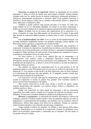 Estructure el cuerpo de la exposición. Realice un despliegue de los asuntos
principales y defina el nivel de detalle que usted quiera comentar. Existen muchos
enfoques para este fin: podrá hacerlo en sentido cronológico, planteando problemas y
soluciones, determinando comparación y contraste, ideal versus realidad, funciones y
beneficios, forma antigua y forma nueva, ventajas y desventajas, objetivo y mapa de la
mina, objeciones y respuestas a ellas.
        También se puede explicar cada sección del plan, si lo desea. En todo caso,
tenga cuidado de no ser demasiado detallado. El tiempo es un factor importante, y
podría ser necesario eliminar de la exposición algunas secciones del plan de marketing.
        Planee el cierre. Una de las partes más significativas de la exposición es el
cierre, el término, la venta. Esto debe quedar con las personas. Por tanto, lo que usted
diga durante la exposición deberá preparar el camino para el cierre, el corolario de la
misma.
        Use el profesionalismo con sabor. Cree un clima de alto profesionalismo, con
seriedad, demuestre credibilidad. Sazone con ejemplos, analogías, chistes rápidos y de
buen gusto, humor, gentileza y educación, por encima de todo.
        Utilice ayudas visuales. El apoyo visual es fundamental para enriquecer la
exposición. Considere las diapositivas, de preferencia en colores, muy útiles para llamar
la atención; da un estilo profesional, son fáciles de hacer y estimulan la participación de
la audiencia. Haga resúmenes de cada sección en las diapositivas; mastíquele el tema a
la audiencia; use palabras claves, no utilice frases.
        Un buen recurso es el video beam, aparato que une el computador y el
retroproyector. Este sistema, unido a programas específicos (como Microsoft
Powerpoint), permite preparar excelentes exposiciones muy rápidamente. Así se elimina
la producción de diapositivas, se ahorra el costo de los acetatos y de tinta de impresora.
El aparato todavía es costoso.
        Hay también un sistema de computador para Tv, el cual permite el uso de
programas gráficos, como Powerpoint, pero en este caso se realiza la exposición en un
aparato de Tv. Ese sistema es más barato y de fácil utilización, pero un factor limitante
es la dimensión del televisor (los más grandes, de 33 pulgadas, pueden resultar muy
pequeños para el tamaño de la audiencia).
        Las diapositivas son más caras que las trasparencias, pero aquéllas se prefieren
cuando la exposición se realiza en grupos muy grandes. Son excelentes cuando se
quiere mostrar fotos de productos y de lugares.
        Otro recurso visual útil es el flip chart, barato y sencillo de operar, aunque
requiere desenvoltura del expositor. Los cuadros negros, blancos y magnéticos son
también sencillos y útiles.
        Grabar una exposición en video puede ser interesante y útil en situaciones
específicas, pero debe tenerse cuidado con el tamaño del televisor en relación con la
audiencia. Es necesario considerar también la calidad de la producción del video.
        Muestras y experimentos. La utilización de muestras del producto o esbozos de
empaques, anuncios y folletos ayudan mucho a crear un ambiente especial, así como la
degustación o experimentación del producto, que también crea un excelente clima de
participación. Intente dejar alguna cosa física con la audiencia. Pueden ser muestras,
copias de partes del plan u otro elemento que provoque compromiso.
        Tenga cuidado al ofrecer las muestras, los folletos y otros apoyos. Ellos deben
insertarse naturalmente en el contexto de la exposición. Cuando los distribuya, éstos
deben ser reconocidos, mencionados y valorizados por el expositor. De otro modo, el
tiro puede salir por la culata.
 