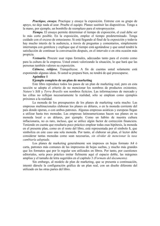 Practique, ensaye. Practique y ensaye la exposición. Entrene con su grupo de
apoyo, no deje nada al azar. Pruebe el equipo. Planee sustituir las diapositivas. Tenga a
la mano, por ejemplo, un bombillo de reemplazo para el retroproyector.
        Tiempo. El ensayo permite determinar el tiempo de exposición, el cual debe ser
lo más corto posible. En la exposición, emplee el tiempo predeterminado. Tenga
cuidado con el exceso de entusiasmo. Si está llegando al final de la exposición y todavía
hay mucho interés de la audiencia, a través de preguntas y comentarios, simplemente
interrumpa con gentileza y explique que el tiempo está agotándose y que usted tendrá la
satisfacción de continuar la conversación después, en el intervalo o en otra ocasión más
propicia.
        Vestuario. Procure usar ropas formales, adecuadas tanto para el evento como
para la cultura de la empresa. Usted estará valorizando la situación, lo que hará que las
personas también valoren su exposición.
        Cálmese, relájese. Tranquilícese. A fin de cuentas usted solamente está
exponiendo algunas ideas. Si usted se prepara bien, no tendrá de qué preocuparse.
        Apéndice 1
        Ejemplo completo de un plan de marketing
        Este libro reproduce todos los pasos de un plan de marketing real, pero en esta
sección se adopta el criterio de no mencionar los nombres de productos existentes;
Nature’s Silk y Terra Brasilis son nombres ficticios. Las informaciones de mercado y
las cifras no reflejan necesariamente la realidad, sólo se emplean como ejemplos
próximos a la realidad.
        La moneda de los presupuestos de los planes de marketing varía mucho. Las
empresas multinacionales elaboran los planes en dólares, o en la moneda corriente del
país donde operan, o con ambos patrones. Algunas empresas asiáticas y europeas llegan
a utilizar hasta tres monedas. Las empresas latinoamericanas hacen sus planes en su
moneda local o en dólares, por ejemplo. Como un hábito de nuestra cultura
inflacionaria, no es raro, incluso, que se utilice algún factor de corrección financiera.
Teniendo en cuenta que resultaría poco práctico emplear todas esas hipótesis, la moneda
en el presente plan, como en el resto del libro, está representada por el símbolo $, que
simboliza en este caso una sola moneda. Por tanto, al elaborar un plan, el lector debe
considerar tantas monedas como sean necesarias, sin olvidar de mencionar la tasa
cambiaría adoptada.
        Los planes de marketing generalmente son impresos en hojas formato A4 ó
carta, patrones más comunes de las impresoras de hojas sueltas, y mucho más grandes
que los formatos que por lo regular son utilizados en libros. Por tanto, por cuestiones
editoriales, sería poco práctico imitar fielmente aquí el espacio doble, las márgenes
amplias y el tamaño de letra sugeridos en el capítulo 3 (Formato del documento).
        Sin embargo, al modelo de plan de marketing, que se presenta a continuación,
intentó dársele la configuración gráfica de un plan real, con un diseño diferente del
utilizado en las otras partes del libro.
 