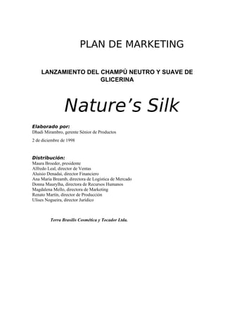 PLAN DE MARKETING

    LANZAMIENTO DEL CHAMPÚ NEUTRO Y SUAVE DE
                    GLICERINA



                Nature’s Silk
Elaborado por:
Dhadi Mirambro, gerente Sénior de Productos
2 de diciembre de 1998


Distribución:
Maura Broeder, presidente
Alfredo Leal, director de Ventas
Aluisio Denadai, director Financiero
Ana María Breamb, directora de Logística de Mercado
Donna Maurylha, directora de Recursos Humanos
Magdalena Mello, directora de Marketing
Renato Martín, director de Producción
Ulises Nogueira, director Jurídico



         Terra Brasilis Cosmética y Tocador Ltda.
 