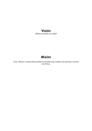 Visión
                             ¡Belleza brasileña de verdad!




                                     Misión
Crear, fabricar y comercializar productos de belleza que ayuden a las personas a sentirse
                                      más felices.
 