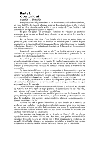 Parte l.
       Oportunidad
       Sección 1. Situación
        Este plan de marketing recomienda el lanzamiento en todo el territorio brasileño,
en enero de 2000, del champú a base de glicerina denominado Nature's Silk, producto
que está en plena sintonía con la visión y con la misión de Terra Brasilis y está
contemplado en el plan estratégico de la empresa.
        El plan real generó un crecimiento sustancial del consumo de productos
cosméticos y de tocador en Brasil, especialmente en los mercados de champús y
acondicionadores.
        En los últimos cinco años, Terra Brasilis creció tanto en ventas como en
ganancias, pero todavía está fuera del mercado de productos para el cabello. El plan
estratégico de la empresa identificó la necesidad de que participáramos de ese mercado
voluminoso y lucrativo. Fue seleccionada la estrategia de lanzamiento de un champú
con diferencia marcada.
        Para atender esa necesidad, hace un año Terra Brasilis comenzó un programa
completo de investigación para detectar áreas de oportunidades potenciales en el
mercado de productos para el cabello.
        Se verificó que el consumidor brasileño considera champús y acondicionadores
como los principales productos para el cuidado del cabello. La combinación de champú
y acondicionador en un mismo producto es una alternativa de consumo, pero los
champús y acondicionadores vendidos por separado todavía tienen la preferencia del
consumidor.
        Se identificó también una creciente preocupación de los consumidores por los
efectos nocivos que los componentes químicos de las fórmulas pueden acarrear para el
cabello y para el medio ambiente, lo que nos hizo percibir una oportunidad clara en el
área de suavidad, la cual podría ser colmada con el producto que proponemos.
        A un tiempo, se observa que existe un espacio para un producto de calidad, que
ofrezca los beneficios deseados por el consumidor y con precio posicionado un poco por
encima del precio del mercado.
        Cuatro conceptos de posicionamiento fueron creados y analizados. El concepto
de Nature’s Silk probó tener el mejor potencial en comparación con los otros tres,
especialmente en términos de originalidad y credibilidad.
        Las investigaciones demostraron, también, que el concepto de Nature's Silk tiene
gran potencial para la extensión de la línea, lo que será tratado oportunamente en otro
plan de marketing (por ejemplo: acondicionadores, champús acondicionadores y
jabones; véase la sección 7).
        Nature's Silk será el primer lanzamiento de Terra Brasilis en el mercado de
productos para el cabello, y existen fuertes posibilidades de convertirse en un generador
de caja que en el futuro permitirá la formación de una unidad de negocios orientada
exclusivamente hacia ese mercado. Para que esto ocurra realmente, es necesario que
exista un fuerte apoyo en ese lanzamiento.
        Los componentes importados de la fórmula de Nature’s Silk no afectan
significativamente su costo directo total. Por tanto, una posible desvalorización
sustancial de nuestra moneda en relación con el dólar no reduciría la oportunidad de
mercado identificada. Además, los productos importados y aquellos que poseen
componentes traídos del exterior también serían más costosos para el consumidor.
 