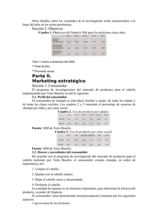 Otros detalles sobre los resultados de la investigación serán suministrados a lo
largo del plan en los temas pertinentes.
       Sección 2. Objetivos
            Cuadro 1. Objetivos efe Nature's Silk para los próximos cinco años.




       *Año I = enero a diciembre efe 2000.
       ** Final de año.
       ***Promedio anual.
       Parte lI.
       Marketing estratégico
       Sección 3. Consumidor
       El programa de investigaciones del mercado de productos para el cabello
implementado por Terra Brasilis reveló lo siguiente:
       3.1. Perfil del consumidor
       El consumidor de champú es individual, hombre y mujer, de todas las edades y
de todas las clases sociales. Los cuadros 2 y 3 muestran el porcentaje de usuarios de
champú por edad y por clase social.
                            Cuadro 2. Uso de producto por edades.




       Fuente: SIM de Terra Brasilis.
                       Cuadro 3. Uso de producto por clase social.




       Fuente: SIM de Terra Brasilis.
       3.2. Deseos y necesidades del consumidor
       De acuerdo con el programa de investigación del mercado de productos para el
cabello realizado por Terra Brasilis, el consumidor compra champú, en orden de
importancia, por:
       1. Limpiar el cabello.
       2. Quedar con el cabello sedoso.
       3. Dejar el cabello suave y desenredado.
       4. Perfumar el cabello.
       La cantidad de espuma es un elemento importante, pues determina la eficacia del
producto, su poder de limpieza.
       El consumidor viene demostrando una preocupación constante por los siguientes
aspectos:
       • Agresividad de las fórmulas.
 