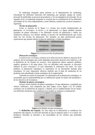 El marketing integrado opera primero en el departamento de marketing,
articulando las diferentes funciones del marketing; por ejemplo, equipo de ventas,
personal de publicidad, la gerencia de productos y los investigadores de mercado. En un
segundo nivel, el marketing integrado se concreta por la coordinación de las diferentes
actividades de los otros departamentos, como finanzas, producción, recursos humanos e
ingeniería.
        Niveles de planeación
        Como se muestra en la figura 1.1, existen tres niveles fundamentales de
planeación: el estratégico, el táctico y el operacional. La figura también muestra
ejemplos de planes referentes a los diferentes niveles de planeación e indica sus
respectivos alcances. Las flechas señalan el proceso de retroalimentación que existe
entre los tres niveles de planeación. Por ejemplo, un plan promocional genera
experiencias que pueden afectar el plan de marketing y el plan estratégico.




                        Figura 1.1. Los tres niveles de planeación.
        Planeación estratégica
        La planeación estratégica consiste en la selección de los objetivos mayores de la
empresa, de las estrategias que serán adoptadas para poder alcanzar estos objetivos y de
la definición de las fuentes de recursos. Esta planeación abarca aspectos globales,
amplios, genéricos y de largo plazo. Una vez definidos estos aspectos, es necesario
elaborar el plan estratégico, el cual mantendrá la coherencia con éstos. En otras
palabras, la planeación estratégica se materializa en un documento llamado plan
estratégico. Es muy importante observar también que el plan de marketing de un
producto está subordinado al plan estratégico de la organización.
        Teniendo en cuenta el contenido y la importancia de la planeación estratégica, se
acostumbra que la responsabilidad por su elaboración quede en manos del presidente y
de los directivos de la empresa.
        Modelos de planes estratégicos
        Existen varios modelos de planes estratégicos. El que adoptamos- compilado por
Aluisio Ambrosio-, está compuesto por diez etapas (véase figura 1.2). El modelo
comienza con la definición de negocio y finaliza con el establecimiento de las metas.
Los diferentes elementos que componen este modelo se explican a continuación.




                        Figura 1.2. Modelo de plan estratégico.
       1. Definición del negocio. En esta etapa de la planeación se establecen los
propósitos del negocio: la rama del mercado en que la empresa actúa o va a actuar, los
productos ofrecidos al mercado y las necesidades de los clientes que pretenden
atenderse.
 