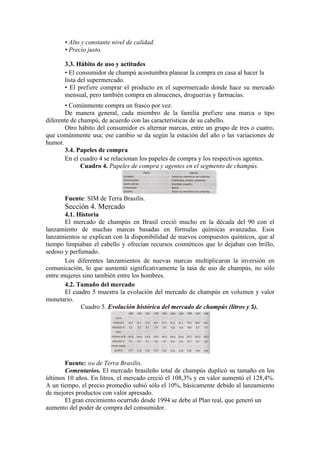 • Alto y constante nivel de calidad.
       • Precio justo.

       3.3. Hábito de uso y actitudes
       • El consumidor de champú acostumbra planear la compra en casa al hacer la
       lista del supermercado.
       • El prefiere comprar el producto en el supermercado donde hace su mercado
       mensual, pero también compra en almacenes, droguerías y farmacias.
       • Comúnmente compra un frasco por vez.
       De manera general, cada miembro de la familia prefiere una marca o tipo
diferente de champú, de acuerdo con las características de su cabello.
       Otro hábito del consumidor es alternar marcas, entre un grupo de tres o cuatro,
que comúnmente usa; ese cambio se da según la estación del año o las variaciones de
humor.
       3.4. Papeles de compra
       En el cuadro 4 se relacionan los papeles de compra y los respectivos agentes.
              Cuadro 4. Papeles de compra y agentes en el segmento de champús.




       Fuente: SIM de Terra Brasilis.
       Sección 4. Mercado
       4.1. Historia
       El mercado de champús en Brasil creció mucho en la década del 90 con el
lanzamiento de muchas marcas basadas en fórmulas químicas avanzadas. Esos
lanzamientos se explican con la disponibilidad de nuevos compuestos químicos, que al
tiempo limpiaban el cabello y ofrecían recursos cosméticos que lo dejaban con brillo,
sedoso y perfumado.
       Los diferentes lanzamientos de nuevas marcas multiplicaron la inversión en
comunicación, lo que aumentó significativamente la tasa de uso de champús, no sólo
entre mujeres sino también entre los hombres.
       4.2. Tamaño del mercado
       El cuadro 5 muestra la evolución del mercado de champús en volumen y valor
monetario.
             Cuadro 5. Evolución histórica del mercado de champús (litros y $).




       Fuente: SIM de Terra Brasilis.
       Comentarios. El mercado brasileño total de champús duplicó su tamaño en los
últimos 10 años. En litros, el mercado creció el 108,3% y en valor aumentó el 128,4%.
A un tiempo, el precio promedio subió sólo el 10%, básicamente debido al lanzamiento
de mejores productos con valor apresado.
       El gran crecimiento ocurrido desde 1994 se debe al Plan real, que generó un
aumento del poder de compra del consumidor.
 