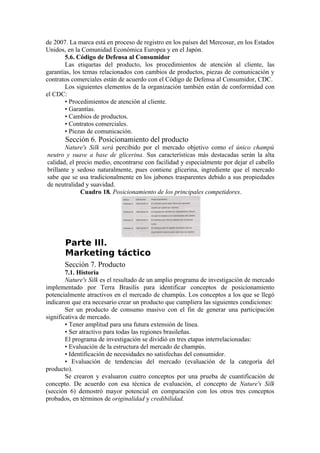 de 2007. La marca está en proceso de registro en los países del Mercosur, en los Estados
Unidos, en la Comunidad Económica Europea y en el Japón.
       5.6. Código de Defensa al Consumidor
       Las etiquetas del producto, los procedimientos de atención al cliente, las
garantías, los temas relacionados con cambios de productos, piezas de comunicación y
contratos comerciales están de acuerdo con el Código de Defensa al Consumidor, CDC.
       Los siguientes elementos de la organización también están de conformidad con
el CDC:
       • Procedimientos de atención al cliente.
       • Garantías.
       • Cambios de productos.
       • Contratos comerciales.
       • Piezas de comunicación.
       Sección 6. Posicionamiento del producto
       Nature's Silk será percibido por el mercado objetivo como el único champú
neutro y suave a base de glicerina. Sus características más destacadas serán la alta
calidad, el precio medio, encontrarse con facilidad y especialmente por dejar el cabello
brillante y sedoso naturalmente, pues contiene glicerina, ingrediente que el mercado
sabe que se usa tradicionalmente en los jabones trasparentes debido a sus propiedades
de neutralidad y suavidad.
              Cuadro 18. Posicionamiento de los principales competidores.




       Parte IIl.
       Marketing táctico
       Sección 7. Producto
        7.1. Historia
        Nature's Silk es el resultado de un amplio programa de investigación de mercado
implementado por Terra Brasilis para identificar conceptos de posicionamiento
potencialmente atractivos en el mercado de champús. Los conceptos a los que se llegó
indicaron que era necesario crear un producto que cumpliera las siguientes condiciones:
        Ser un producto de consumo masivo con el fin de generar una participación
significativa de mercado.
        • Tener amplitud para una futura extensión de línea.
        • Ser atractivo para todas las regiones brasileñas.
        El programa de investigación se dividió en tres etapas interrelacionadas:
        • Evaluación de la estructura del mercado de champús.
        • Identificación de necesidades no satisfechas del consumidor.
        • Evaluación de tendencias del mercado (evaluación de la categoría del
producto).
        Se crearon y evaluaron cuatro conceptos por una prueba de cuantificación de
concepto. De acuerdo con esa técnica de evaluación, el concepto de Nature's Silk
(sección 6) demostró mayor potencial en comparación con los otros tres conceptos
probados, en términos de originalidad y credibilidad.
 