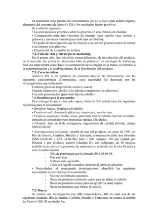 Se realizaron ocho paneles de consumidores (focus groups) para aclarar algunos
elementos del concepto de Nature's Silk y los resultados fueron positivos.
        Se evaluó lo siguiente:
        • Las percepciones generales sobre la glicerina en una fórmula de champú.
        • Comparación entre tres versiones de champú (para cabello seco, normal y
        grasoso) y una única versión (para todo tipo de cabello).
        • El grado de preocupación que las mujeres con cabello grasoso tienen en cuanto
        a un champú con glicerina.
        • El potencial de extensión de la línea.
        7.2. Ciclo de vida y estrategia de marketing
        En el primer año, fase inicial de comercialización, de introducción del producto
en el mercado, las ventas no alcanzarán todo su potencial. La estrategia de marketing
para esa etapa tendrá como base: la construcción de la imagen de la marca, el estimulo a
la experimentación y el establecimiento de la distribución del producto.
        7.3. Características
        Nature's Silk es un producto de consumo masivo, de conveniencia, con las
siguientes características diferenciadas, cuya necesidad fue detectada por las
investigaciones que realizamos:
        Contiene glicerina (ingrediente neutro y suave).
        Líquido trasparente (similar a los jabones trasparentes de glicerina).
        Una sola presentación (para todo tipo de cabello).
       7.4. Beneficios para el consumidor
       Para entregar lo que el mercado espera, Nature's Silk deberá traer los siguientes
beneficios para el consumidor:
       • Beneficio básico: limpieza del cabello.
       • Producto real: champú de glicerina, trasparente, un solo tipo.
       • Producto ampliado: neutro, suave, para todo tipo de cabello, fácil de encontrar,
       atención al consumidor para respuestas rápidas a las dudas.
       • Fórmula: bajo nivel de detergencia, ingredientes de calidad elevada, código
       SNS 02.68-98.
       • Investigaciones realizadas: prueba de uso del producto, en junio de 1997, en
       Río de Janeiro, Curitiba, Brasilia y Salvador; comparación entre dos fórmulas
       (SNS 02.68-98 y SNS 34.68-98); total 1 800 mujeres: 150 por ciudad, por
       fórmula y por producto control (champú B), tres subgrupos de 50 mujeres
       (cabello seco, normal y grasoso); las opiniones en relación con la otra fórmula y
       con el control fueron:
                  - 78% de preferencia por la fórmula SNS 02.68-98.
                  - Más suavidad.
                  - Perfume más agradable.
                  - Color del líquido (castaño) recuerda al jabón de glicerina.
       • Necesidades: el programado investigaciones identificó las siguientes
       necesidades no satisfechas del consumidor:
                  - No cree en fórmulas naturales.
                  - Desea un producto realmente suave para no dañar el cabello.
                  - Desea un producto neutro para no agredir la salud capilar.
                  - Desea un producto que limpie el cabello.
       7.5. Marca
       Se realizó una investigación con 400 consumidores (100 en cada una de las
siguientes ciudades: Río de Janeiro, Curitiba, Brasilia y Fortaleza), en cuanto al nombre
de Nature's Silk. El resultado fue:
 