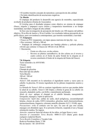 • El nombre trasmite concepto de naturaleza y percepción de alta calidad.
        • No hubo identificación de asociaciones negativas.
        7.6. Diseño
        El empaque del producto lo desarrolló una agencia de renombre, especializada
en diseño de productos (Zunino & Associados).
        El briefing para el diseñador propuso como objetivo un sistema de empaque
(frasco, etiqueta y empaque) cuyos colores y trasparencia trasmitieran a un tiempo
neutralidad, suavidad e imagen de alta calidad.
        Se hizo una investigación de percepción del diseño con 100 mujeres del público
objetivo, 50 en Río de Janeiro y 50 en Curitiba. Los resultados indican percepción de un
perfil clásico, pero con tendencia contemporánea, que trasmite neutralidad y suavidad.
        7.7. Empaques
        • Frasco en PVC trasparente, con tapas opacas marrones de tipo flip - top.
        • Dos versiones: 100 ml y 300 ml.
        • Empaque de embarque compuesto por bandeja plástica y película plástica
        (shrink) que contiene 12 frascos de 100 ml ó 6 de 300 ml.
        • Decoración:
                   - Frente en silkscreen, en dos colores.
                   - Reverso en plástico autoadhesivo, de dos colores en el reverso y
                       cuatro colores en el frente (la parte frontal de la etiqueta en el
                       reverso constituirá el fondo de la etiqueta del frente del frasco).
        7.8. Etiqueta
        Texto sometido a la ANVS/MS:
        • Frente:
        Nature's Silk®
        Champú de glicerina
        Para todo tipo de cabello
        Terra Brasilis
        100 ml / 300 ml
        • Reverso:
        Nature's Silk encontró en la naturaleza el ingrediente neutro y suave para su
        cabello: la glicerina. El mismo ingrediente de los jabones trasparentes neutros y
        suaves.
        La fórmula de Nature's Silk no contiene ingredientes nocivos que puedan dañar
        la salud de su cabello. Nature's Silk limpia y elimina la grasa de su cabello sin
        resecarlo, dejándolo suelto, con brillo y naturalmente perfumado.
        Modo de usar: aplique el champú en el cabello húmedo, masajeándolo.
        Enseguida, enjuague y repita la aplicación.
        Composición: lauril éter, sulfato de sodio, decil poliglicosa, cocoamidopropil
        betaína, cloruro de sodio, EDTA tetrasódico, glicerina, metil cloroisotizolinona,
        metiasotiazolinona, fragancia, colorante amarillo alimento 4 (C.I. 19140), agua.
        Precauciones: evite el contacto con los ojos. En caso de que esto suceda,
        enjuague con abundante agua. Si se presenta irritación, suspenda el uso y busque
        orientación medica. No ingiera.
        Atención: conservar fuera del alcance de los niños, en lugar fresco y seco.
        Atención al consumidor Terra Brasilis: 0800-11-1213 (llame gratis desde
        cualquier ciudad de Brasil).
        Terra Brasilis Cosmética y Tocador Ltda.
        Rodovia Presidente Dutra, 2.700
        Río de Janeiro - RJ -20145-010
 