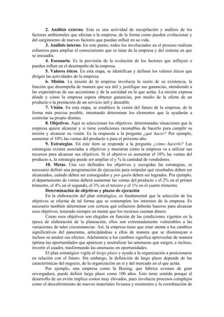 2. Análisis externo. Esta es una actividad de recopilación y análisis de los
factores ambientales que afectan a la empresa, de la forma como pueden evolucionar y
del surgimiento de nuevos factores que puedan influir en su vida.
        3. Análisis interno. En este punto, todos los involucrados en el proceso realizan
esfuerzos para ampliar el conocimiento que se tiene de la empresa y del sistema en que
se encuadra.
        4. Escenario. Es la previsión de la evolución de los factores que influyen o
pueden influir en el desempeño de la empresa.
        5. Valores éticos. En esta etapa, se identifican y definen los valores éticos que
dirigen las actividades de la empresa.
        6. Misión. La misión de la empresa involucra la razón de su existencia, la
función que desempeña de manera que sea útil y justifique sus ganancias, atendiendo a
las expectativas de sus accionistas y de la sociedad en la que actúa. La misión expresa
dónde y cómo la empresa espera obtener ganancias, por medio de la oferta de un
producto o la prestación de un servicio útil y deseable.
        7. Visión. En esta etapa, se establece la visión del futuro de la empresa, de la
forma más precisa posible, intentando determinar los elementos que la ayudarán a
controlar su propio destino.
        8. Objetivos. Aquí se seleccionan los objetivos: determinadas situaciones que la
empresa quiere alcanzar y si tiene condiciones razonables de hacerlo para cumplir su
misión y alcanzar su visión. Es la respuesta a la pregunta ¿qué hacer? Por ejemplo,
aumentar el 10% las ventas del producto x para el próximo año.
        9. Estrategias. En este ítem se responde a la pregunta ¿cómo hacerlo? Las
estrategias existen asociadas a objetivos y muestran cómo la empresa va a utilizar sus
recursos para alcanzar sus objetivos. Si el objetivo es aumentar el 10% las ventas del
producto x, la estrategia puede ser ampliar el y % la cantidad de vendedores.
        10. Metas. Una vez definidos los objetivos y escogidas las estrategias, es
necesario definir una programación de ejecución para estipular qué resultados deben ser
alcanzados, cuándo deben ser conseguidos y por quién deben ser logrados. Por ejemplo,
el departamento de ventas deberá aumentar las ventas del producto x el 2% en el primer
trimestre, el 4% en el segundo, el 3% en el tercero y el 1% en el cuarto trimestre.
        Determinación de objetivos y plazos de ejecución
        En la elaboración del plan estratégico, es fundamental que la selección de los
objetivos se efectúe de tal forma que se contemplen los intereses de la empresa. Es
necesario también determinar con certeza qué esfuerzos deberán hacerse para alcanzar
esos objetivos, teniendo siempre en mente que los recursos cuestan dinero.
        Como esos objetivos son elegidos en función de las condiciones vigentes en la
época de elaboración de la planeación, ellos son extremadamente vulnerables a las
variaciones de tales circunstancias. Así, la empresa tiene que estar atenta a los cambios
significativos del panorama, anticipándose a ellos de manera que se disminuyan o
incluso se anulen sus efectos. Adelantarse a los cambios significa aprovechar de manera
óptima las oportunidades que aparecen y neutralizar las amenazas que surgen, e incluso,
invertir el cuadro, trasformando las amenazas en oportunidades.
        El plan estratégico vigila el largo plazo y ayuda a la organización a posicionarse
en relación con el futuro. Sin embargo, la definición de largo plazo depende de las
características del negocio, de la organización en sí y del mercado en el que actúa.
        Por ejemplo, una empresa como la Boeing, que fabrica aviones de gran
envergadura, puede definir largo plazo como 100 años. Esto tiene sentido porque el
desarrollo de un avión implica costos muy elevados, pues involucra procesos complejos
como el descubrimiento de nuevos materiales livianos y resistentes y la coordinación de
 