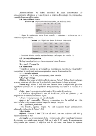 Almacenamiento. No habrá necesidad de crear infraestructura de
almacenamiento además de la ya existente en la empresa. El producto no exige cuidado
especial alguno de refrigeración.
       8.4. Proyección de ventas
              Cuadro 23. Proyección anual de ventas, en miles de litros.




      * Suma de embarques para llenar canales + consumo + existencias en el
comercio al final del año.
                      Cuadro 24. Proyección anual de ventas, en frascos




       * Los datos de este cuadro reflejan la línea Embarques del cuadro 23.
       8.5. Investigación prevista
       No hay investigaciones previas en cuanto al punto de venta.
       Sección 9. Promoción
       9.1. Publicidad
       Teniendo en cuenta que el mercado de champús está masificado, pulverizado y
competitivo, la publicidad será nuestro principal recurso de comunicación.
       9. 1. 1. Público objetivo
       Mujeres de 15 a 39 años, clases media y alta, urbanas.
       9.1.2. Copy strategy
       Objetivo. Convencer al público objetivo de que Nature's Silk es el único champú
neutro y suave con glicerina, que deja el cabello naturalmente brillante y sedoso.
       Reason why. Nature 's Silk tiene una fórmula única y original con glicerina,
ingrediente conocido por sus propiedades de neutralidad y suavidad en el cuidado de la
piel.
       Estilo y tono. Lanzamiento, enfatizando el diferencial del producto:
       • Cosmético, ejemplificando con el tradicional jabón de glicerina y sus
propiedades de embellecimiento de la piel.
       • Joven y contemporáneo, sin ser sofisticado.
       Imagen del consumidor. Mujeres preocupadas con la calidad de vida,
autoconfiadas, exigentes en cuanto a los productos que compran.
       9.1.3. Agencia de publicidad
       Terra Brasilis, agencia propia. No será necesario hacer contrataciones
adicionales en función de Nature's Silk
       9.1.4. Medios
       Objetivo. Generar 2 800 TGRP en el año I, con una cobertura del 86% y
frecuencia media de 325.
       Estrategia. Las inversiones en el año I corresponden a tres veces la participación
de mercado proyectada para Nature's Silk en el año II. El medio de comunicación
seleccionado para cumplir el objetivo será la televisión, una forma de alcanzar
 
