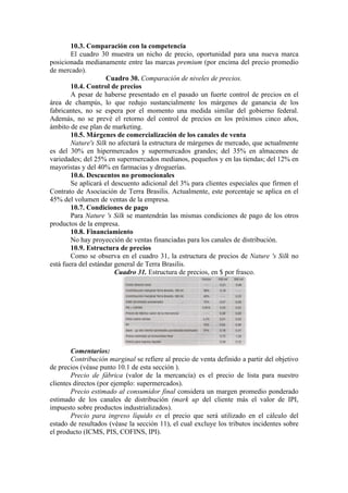 10.3. Comparación con la competencia
        El cuadro 30 muestra un nicho de precio, oportunidad para una nueva marca
posicionada medianamente entre las marcas premium (por encima del precio promedio
de mercado).
                     Cuadro 30. Comparación de niveles de precios.
        10.4. Control de precios
        A pesar de haberse presentado en el pasado un fuerte control de precios en el
área de champús, lo que redujo sustancialmente los márgenes de ganancia de los
fabricantes, no se espera por el momento una medida similar del gobierno federal.
Además, no se prevé el retorno del control de precios en los próximos cinco años,
ámbito de ese plan de marketing.
        10.5. Márgenes de comercialización de los canales de venta
        Nature's Silk no afectará la estructura de márgenes de mercado, que actualmente
es del 30% en hipermercados y supermercados grandes; del 35% en almacenes de
variedades; del 25% en supermercados medianos, pequeños y en las tiendas; del 12% en
mayoristas y del 40% en farmacias y droguerías.
        10.6. Descuentos no promocionales
        Se aplicará el descuento adicional del 3% para clientes especiales que firmen el
Contrato de Asociación de Terra Brasilis. Actualmente, este porcentaje se aplica en el
45% del volumen de ventas de la empresa.
        10.7. Condiciones de pago
        Para Nature 's Silk se mantendrán las mismas condiciones de pago de los otros
productos de la empresa.
        10.8. Financiamiento
        No hay proyección de ventas financiadas para los canales de distribución.
        10.9. Estructura de precios
        Como se observa en el cuadro 31, la estructura de precios de Nature 's Silk no
está fuera del estándar general de Terra Brasilis.
                        Cuadro 31. Estructura de precios, en $ por frasco.




        Comentarios:
        Contribución marginal se refiere al precio de venta definido a partir del objetivo
de precios (véase punto 10.1 de esta sección ).
        Precio de fábrica (valor de la mercancía) es el precio de lista para nuestro
clientes directos (por ejemplo: supermercados).
        Precio estimado al consumidor final considera un margen promedio ponderado
estimado de los canales de distribución (mark up del cliente más el valor de IPI,
impuesto sobre productos industrializados).
        Precio para ingreso líquido es el precio que será utilizado en el cálculo del
estado de resultados (véase la sección 11), el cual excluye los tributos incidentes sobre
el producto (ICMS, PIS, COFINS, IPI).
 