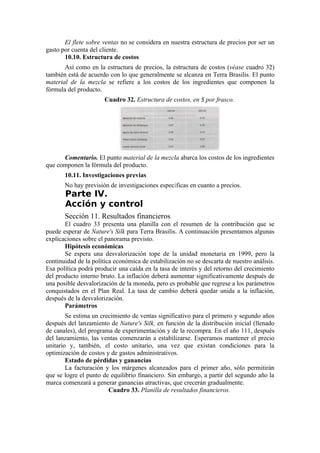 El flete sobre ventas no se considera en nuestra estructura de precios por ser un
gasto por cuenta del cliente.
       10.10. Estructura de costos
       Así como en la estructura de precios, la estructura de costos (véase cuadro 32)
también está de acuerdo con lo que generalmente se alcanza en Terra Brasilis. El punto
material de la mezcla se refiere a los costos de los ingredientes que componen la
fórmula del producto.
                       Cuadro 32. Estructura de costos, en $ por frasco.




      Comentario. El punto material de la mezcla abarca los costos de los ingredientes
que componen la fórmula del producto.
       10.11. Investigaciones previas
       No hay previsión de investigaciones específicas en cuanto a precios.
       Parte IV.
       Acción y control
       Sección 11. Resultados financieros
       El cuadro 33 presenta una planilla con el resumen de la contribución que se
puede esperar de Nature's Silk para Terra Brasilis. A continuación presentamos algunas
explicaciones sobre el panorama previsto.
       Hipótesis económicas
       Se espera una desvalorización tope de la unidad monetaria en 1999, pero la
continuidad de la política económica de estabilización no se descarta de nuestro análisis.
Esa política podrá producir una caída en la tasa de interés y del retorno del crecimiento
del producto interno bruto. La inflación deberá aumentar significativamente después de
una posible desvalorización de la moneda, pero es probable que regrese a los parámetros
conquistados en el Plan Real. La tasa de cambio deberá quedar unida a la inflación,
después de la desvalorización.
       Parámetros
        Se estima un crecimiento de ventas significativo para el primero y segundo años
después del lanzamiento de Nature's Silk, en función de la distribución inicial (llenado
de canales), del programa de experimentación y de la recompra. En el año 111, después
del lanzamiento, las ventas comenzarán a estabilizarse. Esperamos mantener el precio
unitario y, también, el costo unitario, una vez que existan condiciones para la
optimización de costos y de gastos administrativos.
        Estado de pérdidas y ganancias
        La facturación y los márgenes alcanzados para el primer año, sólo permitirán
que se logre el punto de equilibrio financiero. Sin embargo, a partir del segundo año la
marca comenzará a generar ganancias atractivas, que crecerán gradualmente.
                        Cuadro 33. Planilla de resultados financieros.
 