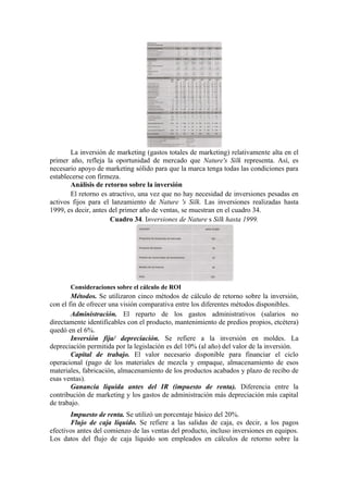 La inversión de marketing (gastos totales de marketing) relativamente alta en el
primer año, refleja la oportunidad de mercado que Nature's Silk representa. Así, es
necesario apoyo de marketing sólido para que la marca tenga todas las condiciones para
establecerse con firmeza.
       Análisis de retorno sobre la inversión
       El retorno es atractivo, una vez que no hay necesidad de inversiones pesadas en
activos fijos para el lanzamiento de Nature 's Silk. Las inversiones realizadas hasta
1999, es decir, antes del primer año de ventas, se muestran en el cuadro 34.
                      Cuadro 34. Inversiones de Nature s Silk hasta 1999.




       Consideraciones sobre el cálculo de ROI
        Métodos. Se utilizaron cinco métodos de cálculo de retorno sobre la inversión,
con el fin de ofrecer una visión comparativa entre los diferentes métodos disponibles.
        Administración. El reparto de los gastos administrativos (salarios no
directamente identificables con el producto, mantenimiento de predios propios, etcétera)
quedó en el 6%.
        Inversión fija/ depreciación. Se refiere a la inversión en moldes. La
depreciación permitida por la legislación es del 10% (al año) del valor de la inversión.
        Capital de trabajo. El valor necesario disponible para financiar el ciclo
operacional (pago de los materiales de mezcla y empaque, almacenamiento de esos
materiales, fabricación, almacenamiento de los productos acabados y plazo de recibo de
esas ventas).
        Ganancia líquida antes del IR (impuesto de renta). Diferencia entre la
contribución de marketing y los gastos de administración más depreciación más capital
de trabajo.
       Impuesto de renta. Se utilizó un porcentaje básico del 20%.
       Flujo de caja líquido. Se refiere a las salidas de caja, es decir, a los pagos
efectivos antes del comienzo de las ventas del producto, incluso inversiones en equipos.
Los datos del flujo de caja líquido son empleados en cálculos de retorno sobre la
 