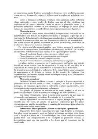 un número muy grande de piezas y proveedores. Empresas cuyos productos presentan
costos menores de desarrollo en general, definen como largo plazo un período de cinco
años.
        Como la planeación estratégica contempla líneas generales, deben elaborarse
planes adicionales a otros niveles de detalles, para que el plan estratégico sea
implementado de manera adecuada. Entran en escena la planeación táctica y la
planeación operacional. Mientras el plan estratégico se despliega en varios planes
tácticos, los planes tácticos se subdividen en planes operacionales (véase figura 1.1).
        Planeación táctica
        La planeación táctica abarca una unidad de la organización; ésta puede ser un
departamento o una división. En la planeación táctica, el encargado se preocupa de la
interpretación de la planeación estratégica, acercándola más a la realidad del mercado
por medio de planes específicos para cada departamento o división: los planes tácticos.
Los planes tácticos, en general, se traducen en planes de marketing, financieros, de
producción y de recursos humanos, entre otros.
      Por ejemplo, si el plan estratégico define como objetivo aumentar la participación
de mercado de una empresa en determinado sector del mercado, del 10 al 25% a lo largo
de cinco años, podemos traducir este objetivo en los siguientes planes tácticos:
      • Planes de marketing: lanzar un nuevo producto cada 18 meses.
      • Planes financieros: emitir acciones para aumentar el capital.
      • Planes de producción: construir una fábrica nueva.
      • Planes de recursos humanos: contratar y entrenar nuevos empleados.
      Los planes tácticos se concretan en el mediano plazo, calificación que también
depende de varios factores, como las características del negocio, del mercado y de la
organización. Es común que los planes tácticos se fijen en un plazo de 12 meses.
En general, la responsabilidad de la elaboración de los planes tácticos es de los gerentes
de departamento o de división o, incluso, de los gerentes de productos. Esta
responsabilidad, obviamente, depende mucho de la organización y de las características
de las personas involucradas.
        Planeación operacional
        La planeación operacional tiene en cuenta el corto plazo. Se genera a partir de la
planeación táctica, la cual, como ya vimos, se origina, a su vez, en la planeación
estratégica. La planeación operacional se materializa en planes operacionales, como
procedimientos, presupuestos, programas y reglamentos.
        Por ejemplo, el programa de muestreo de un nuevo producto x, el plan de
promoción de verano o el plan de distribución relámpago del nuevo producto z.
        Los planes operacionales vigilan la rutina, para asegurarse de que todas las
personas ejecuten las tareas y operaciones determinadas por la organización.
        Aunque dependerá de las características de la empresa, del tipo de negocio y del
mercado que ella cubre, en general las personas responsables por los planes
operacionales son aquellas que coordinan la ejecución de las acciones, como el gerente
regional de ventas o el de promociones.
        Desarrollo de nuevos productos: planear con disciplina y perspicacia
        El desarrollo de un nuevo producto es tarea que exige disciplina y perspicacia.
Disciplina porque es necesario seguir un flujo de actividades que tienen lazos fuertes
entre sí. Perspicacia porque, en el desarrollo del proceso, existen muchas cáscaras que
pueden hacer caer estrepitosamente a un encargado de planeación distraído y,
especialmente, aquel que sea insensible a los deseos que el consumidor nos ha
manifestado.
 