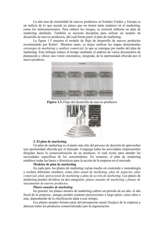 La alta tasa de mortalidad de nuevos productos en Estados Unidos y Europa es
un indicio de lo que sucede en países que no tienen tanta madurez en el marketing,
como los latinoamericanos. Para reducir los riesgos, es esencial elaborar un plan de
marketing detallado. También se necesita disciplina para utilizar un modelo de
desarrollo de nuevos productos, del cual forma parte el plan de marketing .
       La figura 1.3 muestra el modelo de flujo de desarrollo de nuevos productos
recomendado por Kotler1. Mientras tanto, es mejor unificar las etapas denominadas
estrategia de marketing y análisis comercial, lo que se consigue por medio del plan de
marketing. Este enfoque reduce el tiempo mediante el análisis de varios documentos de
planeación y ofrece una visión sistemática, integrada, de la oportunidad ofrecida por el
nuevo producto.




                 Figura 1.3. Flujo del desarrollo de nuevos productos




        2. El plan de marketing
        Un plan de marketing es el punto más alto del proceso de decisión de aprovechar
una oportunidad ofrecida por el mercado. Congrega todas las actividades empresariales
dirigidas hacia la comercialización de un producto, el cual existe para atender las
necesidades específicas de los consumidores. En resumen, el plan de marketing
establece todas las bases y directrices para la acción de la empresa en el mercado.
        Modelos de plan de marketing
        En cada país, los planes de marketing varían mucho en contenido y metodología
y reciben diferentes nombres, como plan anual de marketing, plan de negocios, plan
comercial, plan operacional de marketing o plan de acción de marketing. Los planes de
marketing pueden dividirse en dos categorías: planes anuales de marketing y planes de
lanzamiento de nuevos productos.
        Planes anuales de marketing
        En general, los planes anuales de marketing cubren un período de un año- el año
fiscal de la empresa-, aunque pueden contener proyecciones a largo plazo, cinco años o
más, dependiendo de la clasificación dada a este tiempo.
        Los planes anuales forman parte del presupuesto anual (budget) de la empresa y
abarcan todos los productos comercializados por la organización.
 