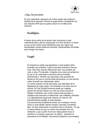 12
- Tagg. The pet tracker
Es una interesante aplicación de mucha ayuda que evitará la
pérdida de la mascota. Permite el seguimiento y localización de
una etiqueta GPS que se puede colocar en el collar de la
mascota.
Ecológico
A través de los años se ha tenido más conciencia a nivel
medioambiental y esto ha repercutido a la hora de tener un perro,
ya que se han hecho sitios habilitados para que hagan sus
necesidades, donde podemos encontrar dispensadores de bolsas
para recoger sus heces.
Legal
En España no existe una legislación a nivel estatal sobre
animales de compañía. Cada comunidad autónoma tiene la
suya, esto hace que las diferencias sean muy grandes de
unas a otras. Por ejemplo, Cataluña es la única comunidad en
la que no se contempla el sacrificio de los animales
abandonados. También las sanciones o los periodos de
tiempo en los que un animal debe permanecer en una perrera
antes de poder ser eutanasiado varían.
Lo mismo sucede con las sanciones que dependen de la
legislación de cada región. Sin embargo sí es cierto que en
artículo 337 del Código Penal las penas por maltrato
animal van de tres meses a un año de cárcel. Desde El
Refugio consideran que sí hay medios para perseguir y
castigar a las personas o instituciones que maltraten animales
y su departamento legal está inmerso en más de 150
procedimientos penales en toda España.
Las asociaciones protectoras luchan por conseguir una ley
marco a nivel estatal. Nacho Paunero (activista animalista)
lleva 16 años reclamando el sacrificio cero en España. “Lo que
no tiene sentido es que un animal sea recogido por una
institución y que a partir de ahí por regla general vaya al
sacrificio en muchas ocasiones, es injusto”, sentencia el
presidente de 'El Refugio' (Asociación protectora de animales)
 