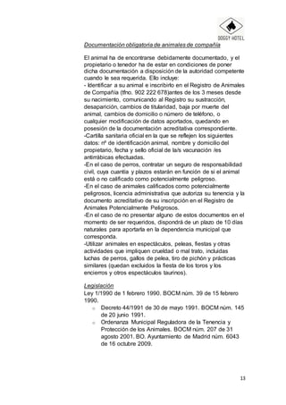 13
Documentación obligatoria de animales de compañía
El animal ha de encontrarse debidamente documentado, y el
propietario o tenedor ha de estar en condiciones de poner
dicha documentación a disposición de la autoridad competente
cuando le sea requerida. Ello incluye:
- Identificar a su animal e inscribirlo en el Registro de Animales
de Compañía (tfno. 902 222 678)antes de los 3 meses desde
su nacimiento, comunicando al Registro su sustracción,
desaparición, cambios de titularidad, baja por muerte del
animal, cambios de domicilio o número de teléfono, o
cualquier modificación de datos aportados, quedando en
posesión de la documentación acreditativa correspondiente.
-Cartilla sanitaria oficial en la que se reflejen los siguientes
datos: nº de identificación animal, nombre y domicilio del
propietario, fecha y sello oficial de la/s vacunación /es
antirrábicas efectuadas.
-En el caso de perros, contratar un seguro de responsabilidad
civil, cuya cuantía y plazos estarán en función de si el animal
está o no calificado como potencialmente peligroso.
-En el caso de animales calificados como potencialmente
peligrosos, licencia administrativa que autoriza su tenencia y la
documento acreditativo de su inscripción en el Registro de
Animales Potencialmente Peligrosos.
-En el caso de no presentar alguno de estos documentos en el
momento de ser requeridos, dispondrá de un plazo de 10 días
naturales para aportarla en la dependencia municipal que
corresponda.
-Utilizar animales en espectáculos, peleas, fiestas y otras
actividades que impliquen crueldad o mal trato, incluidas
luchas de perros, gallos de pelea, tiro de pichón y prácticas
similares (quedan excluidos la fiesta de los toros y los
encierros y otros espectáculos taurinos).
Legislación
Ley 1/1990 de 1 febrero 1990. BOCM núm. 39 de 15 febrero
1990.
o Decreto 44/1991 de 30 de mayo 1991. BOCM núm. 145
de 20 junio 1991.
o Ordenanza Municipal Reguladora de la Tenencia y
Protección de los Animales. BOCM núm. 207 de 31
agosto 2001. BO. Ayuntamiento de Madrid núm. 6043
de 16 octubre 2009.
 