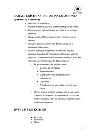14
CARACTERÍSTICAS DE LAS INSTALACIONES
(ajustándose a la normativa)
 Una zona de alojamiento
 Un área de recreo , paseo y esparcimiento para los perros
 Departamentos independientes para aislar a los animales
enfermos
 Una pequeña edificación para oficina y recepción de los
clientes.
 Una zona para el aparcamiento de los carros para el
transporte de los canes.
 Licencia municipal de apertura: Previamente hay que
conseguir la declaración de núcleo zoológico por parte del
organismo competente de la Comunidad de Madrid. Para ello
debemos presentar la siguiente documentación.
o Proyecto detallado del establecimiento
 Memoria de actividades
 Plano del centro
 Distribución de las construcciones e
instalaciones.
 Capacidad.
 Animales que se van a alojar, en este caso
perros.
o Informe técnico sanitario realizado por un veterinario
colegiado en el que se certifique que las condiciones
higiénico-sanitarias son las apropiadas para la salud y
el bienestar de perros.
4P’S+ 2 P`S DE KOTLER
 Producto
 Promoción
 Place
 