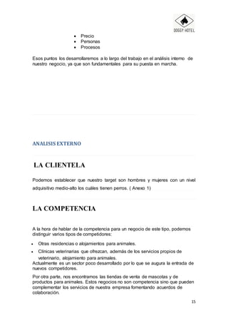 15
 Precio
 Personas
 Procesos
Esos puntos los desarrollaremos a lo largo del trabajo en el análisis interno de
nuestro negocio, ya que son fundamentales para su puesta en marcha.
ANALISIS EXTERNO
LA CLIENTELA
Podemos establecer que nuestro target son hombres y mujeres con un nivel
adquisitivo medio-alto los cuáles tienen perros. ( Anexo 1)
LA COMPETENCIA
A la hora de hablar de la competencia para un negocio de este tipo, podemos
distinguir varios tipos de competidores:
 Otras residencias o alojamientos para animales.
 Clínicas veterinarias que ofrezcan, además de los servicios propios de
veterinario, alojamiento para animales.
Actualmente es un sector poco desarrollado por lo que se augura la entrada de
nuevos competidores.
Por otra parte, nos encontramos las tiendas de venta de mascotas y de
productos para animales. Estos negocios no son competencia sino que pueden
complementar los servicios de nuestra empresa fomentando acuerdos de
colaboración.
 