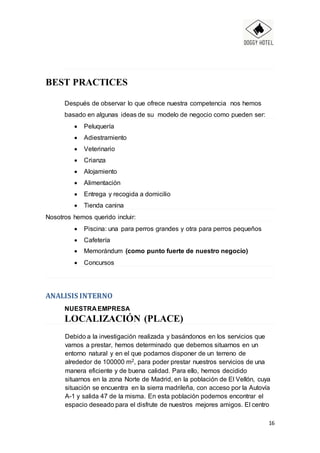 16
BEST PRACTICES
Después de observar lo que ofrece nuestra competencia nos hemos
basado en algunas ideas de su modelo de negocio como pueden ser:
 Peluquería
 Adiestramiento
 Veterinario
 Crianza
 Alojamiento
 Alimentación
 Entrega y recogida a domicilio
 Tienda canina
Nosotros hemos querido incluir:
 Piscina: una para perros grandes y otra para perros pequeños
 Cafetería
 Memorándum (como punto fuerte de nuestro negocio)
 Concursos
ANALISIS INTERNO
NUESTRA EMPRESA
LOCALIZACIÓN (PLACE)
Debido a la investigación realizada y basándonos en los servicios que
vamos a prestar, hemos determinado que debemos situarnos en un
entorno natural y en el que podamos disponer de un terreno de
alrededor de 100000 m2, para poder prestar nuestros servicios de una
manera eficiente y de buena calidad. Para ello, hemos decidido
situarnos en la zona Norte de Madrid, en la población de El Vellón, cuya
situación se encuentra en la sierra madrileña, con acceso por la Autovía
A-1 y salida 47 de la misma. En esta población podemos encontrar el
espacio deseado para el disfrute de nuestros mejores amigos. El centro
 