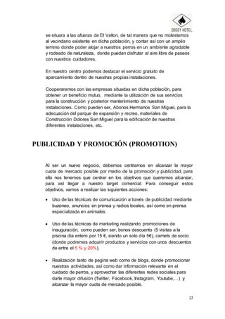 17
se situara a las afueras de El Vellon, de tal manera que no molestemos
al vecindario existente en dicha población, y contar así con un amplio
terreno donde poder alojar a nuestros perros en un ambiente agradable
y rodeado de naturaleza, donde puedan disfrutar al aire libre de paseos
con nuestros cuidadores.
En nuestro centro podemos destacar el servicio gratuito de
aparcamiento dentro de nuestras propias instalaciones.
Cooperaremos con las empresas situadas en dicha población, para
obtener un beneficio mutuo, mediante la utilización de sus servicios
para la construcción y posterior mantenimiento de nuestras
instalaciones. Como pueden ser, Abonos Hermanos San Miguel, para la
adecuación del parque de expansión y recreo, materiales de
Construcción Dolores San Miguel para la edificación de nuestras
diferentes instalaciones, etc.
PUBLICIDAD Y PROMOCIÓN (PROMOTION)
Al ser un nuevo negocio, debemos centrarnos en alcanzar la mayor
cuota de mercado posible por medio de la promoción y publicidad, para
ello nos tenemos que centrar en los objetivos que queremos alcanzar,
para así llegar a nuestro target comercial. Para conseguir estos
objetivos, vamos a realizar las siguientes acciones:
 Uso de las técnicas de comunicación a través de publicidad mediante
buzoneo, anuncios en prensa y radios locales, así como en prensa
especializada en animales.
 Uso de las técnicas de marketing realizando promociones de
inauguración, como pueden ser, bonos descuento (5 visitas a la
piscina día entero por 15 €, siendo un solo día 5€), carnets de socio
(donde podremos adquirir productos y servicios con unos descuentos
de entre el 5 % y 20%).
 Realización tanto de pagina web como de blogs, donde promocionar
nuestras actividades, así como dar información relevante en el
cuidado de perros, y aprovechar las diferentes redes sociales para
darle mayor difusión (Twitter, Facebook, Instagram, Youtube,…) y
alcanzar la mayor cuota de mercado posible.
 