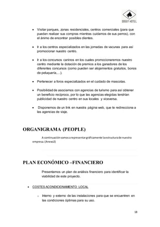 18
 Visitar parques, zonas residenciales, centros comerciales (para que
puedan realizar sus compras mientras cuidamos de sus perros), con
el ánimo de encontrar posibles clientes.
 Ir a los centros especializados en las jornadas de vacunas para así
promocionar nuestro centro.
 Ir a los concursos caninos en los cuales promocionaremos nuestro
centro mediante la dotación de premios a los ganadores de los
diferentes concursos (como pueden ser alojamientos gratuitos, bonos
de peluquería,…).
 Pertenecer a foros especializados en el cuidado de mascotas.
 Posibilidad de asociarnos con agencias de turismo para así obtener
un beneficio recíproco, por lo que las agencias elegidas tendrían
publicidad de nuestro centro en sus locales y viceversa.
 Disponemos de un link en nuestra página web, que te redirecciona a
las agencias de viaje.
ORGANIGRAMA (PEOPLE)
A continuaciónvamosarepresentargráficamente laestructurade nuestra
empresa.(Anexo2)
PLAN ECONÓMICO –FINANCIERO
Presentamos un plan de análisis financiero para identificar la
viabilidad de este proyecto.
 COSTES ACONDICIONAMIENTO LOCAL
o Interno y externo de las instalaciones para que se encuentren en
las condiciones óptimas para su uso.
 