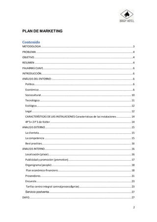 2
PLAN DE MARKETING
Contenido
METODOLOGIA ....................................................................................................................3
PROBLEMA ..........................................................................................................................4
OBJETIVO.............................................................................................................................4
RESUMEN ............................................................................................................................4
PALABRAS CLAVE..................................................................................................................6
INTRODUCCIÓN....................................................................................................................6
ANÁLISIS DEL ENTORNO :......................................................................................................6
Político.............................................................................................................................6
Económico.......................................................................................................................6
Sociocultural ..................................................................................................................10
Tecnológico....................................................................................................................11
Ecológico........................................................................................................................12
Legal..............................................................................................................................12
CARACTERÍSTICAS DE LAS INSTALACIONES Caracteristicas de lasinstalaciones...................14
4P’S+ 2 P`S de Kotler.......................................................................................................14
ANALISIS EXTERNO.............................................................................................................15
La clientela.....................................................................................................................15
La competencia .............................................................................................................15
Best practices.................................................................................................................16
ANALISIS INTERNO..............................................................................................................16
Localización (place).........................................................................................................16
Publicidad y promoción (promotion)................................................................................17
Organigrama(people).....................................................................................................18
Plan económico-financiero.............................................................................................18
Proveedores...................................................................................................................21
Encuesta........................................................................................................................23
Tarifas centrointegral canino(process&prize)..................................................................23
Servicio postventa........................................................................................................27
DAFO.................................................................................................................................27
 