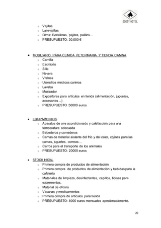 20
o Vajillas
o Lavavajillas
o Otros: Servilletas, pajitas, palillos…
o PRESUPUESTO: 30.000 €
 MOBILIARIO PARA CLINICA VETERINARIA Y TIENDA CANINA
o Camilla
o Escritorio
o Silla
o Nevera
o Vitrinas
o Utensilios médicos caninos
o Lavabo
o Mostrador
o Expositores para artículos en tienda (alimentación, juguetes,
accesorios ...)
o PRESUPUESTO :50000 euros
 EQUIPAMIENTOS
o Aparatos de aire acondicionado y calefacción para una
temperatura adecuada
o Bebederos y comederos
o Camas de material aislante del frío y del calor, cojines para las
camas, juguetes, correas…
o Carros para el transporte de los animales
o PRESUPUESTO: 20000 euros
 STOCK INICIAL
o Primera compra de productos de alimentación
o Primera compra de productos de alimentación y bebidas para la
cafetería
o Materiales de limpieza, desinfectantes, cepillos, bolsas para
excrementos.
o Material de oficina
o Vacunas y medicamentos
o Primera compra de artículos para tienda
o PRESUPUESTO: 8000 euros mensuales aproximadamente.
 