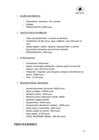 21
 EQUIPO INFORMÁTICO
o Ordenadores, Impresora, Fax, scanner.
o Sofware
o PRESUPUESTO: 6500 euros
 GASTOS PUESTA EN MARCHA
o Tasas de Ayuntamiento ( Licencia de apertura)
o Contratación de alta de luz, agua y teléfono: unos 200 euros al
mes
o Gastos legales ( notario, gestoría, asesoramiento ) y demás
documentos necesarios para iniciar la actividad
o PRESUPUESTO: 1600 euros
 OTROS GASTOS
o Proveedores: 6000 euros
o Gastos comerciales (publicidad): mayores gastos al inicio del
negocio, unos 150 euros al mes
o Transporte: Furgoneta para recogida y entrega a domicilio de los
perros. 15000 euros.
o Total : 21150 euros
 INVERSIÓN INICIAL NECESARIA
o Acondicionamiento del recinto: 45000 euros
o Obras a realizar: 416000 euros
o Mobiliario oficina: 1200 euros
o Mobiliario clínica veterinaria+ tienda: 50000
o Mobiliario cafetería:30000
o Equipamiento: 20000 euros
o Equipamiento informático+ software : 6500 euros
o Stock inicial y consumibles: 8000 euros
o Gastos puesta en marcha: 1600 euros
o Otros gastos: 21150 euros
o TOTAL INVERSIÓN INICIAL: 599.450 euros
PROVEEDORES
 