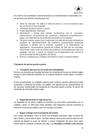 22
En cuanto a los proveedores nuestra empresa va a necesitar todo lo relacionado con
los servicios que ofrece la empresa que son:
● Venta de mascotas: Se realiza la venta de perros, si no se encuentra la raza
que se desea se hace el pedido .
● Transporte de perros puerta a puerta.
● Propio departamento veterinario.
● Alimentación y bebida para clientes: Contactamos con el proveedor,
seleccionamos los productos que queremos y realizamos la transferencia a
pagar y así obtendremos los productos requeridos por la empresa.
● Tenemos nuestra propia clínica veterinaria con atención primaria (ofrecida por
auxiliares de veterinaria).Desde ella prestamos asesoramiento profesional
veterinario a clientes que lo precisen, ayudando a la interpretación de
diagnósticos, recomendación general de cuidado de todo tipo de mascotas,
indicaciones sobre modo de empleo de productos, recomendaciones para una
patología concreta y puesta en contacto con el especialista más cercano al
punto de residencia del propietario del animal.
● Somos un equipo joven y tratamos de ofrecer lo mejor a nuestros clientes.
Transporte de perros puerta a puerta
● Transporte para perros con todas las comodidades
Somos una empresa que traslada animales de compañía por la que sus dueños pagan
porque su perro esté bien atendido. En un espacio donde se sienta seguro, mimado y
cuidado.
El aire acondicionado, luz relajante, espacio para moverse, servicio veterinario y hasta
supervisión a distancia del dueño, vía satélite, son algunas de las características de
los servicios profesionales de transporte de mascotas puerta a puerta. El sector del
transporte de mascotas está en auge.
● Seguridad durante el viaje de perros
La seguridad de los perros viajeros es esencial, por eso están supervisados por un
cuidador. Llevan un GPS para evitar pérdidas, este dispositivo permite encontrar al
animal en caso de que el gato o perro se escape y se pierda.
● Seguir a tiempo real el transporte del animal
Las nuevas tecnologías como el móvil o el ordenador permitirán saber al dueño del
perro dónde y cómo está el perro. También ofrecen información puntual sobre la hora
prevista de llegada al punto de destino e incluso fotografías del perro para saber
donde está en cualquier momento del viaje. Los mensajes a móviles y los correos
 