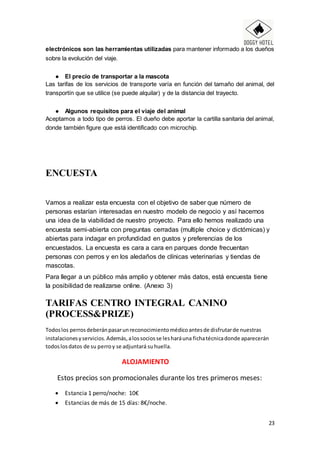 23
electrónicos son las herramientas utilizadas para mantener informado a los dueños
sobre la evolución del viaje.
● El precio de transportar a la mascota
Las tarifas de los servicios de transporte varía en función del tamaño del animal, del
transportín que se utilice (se puede alquilar) y de la distancia del trayecto.
● Algunos requisitos para el viaje del animal
Aceptamos a todo tipo de perros. El dueño debe aportar la cartilla sanitaria del animal,
donde también figure que está identificado con microchip.
ENCUESTA
Vamos a realizar esta encuesta con el objetivo de saber que número de
personas estarían interesadas en nuestro modelo de negocio y así hacernos
una idea de la viabilidad de nuestro proyecto. Para ello hemos realizado una
encuesta semi-abierta con preguntas cerradas (multiple choice y dictómicas) y
abiertas para indagar en profundidad en gustos y preferencias de los
encuestados. La encuesta es cara a cara en parques donde frecuentan
personas con perros y en los aledaños de clínicas veterinarias y tiendas de
mascotas.
Para llegar a un público más amplio y obtener más datos, está encuesta tiene
la posibilidad de realizarse online. (Anexo 3)
TARIFAS CENTRO INTEGRAL CANINO
(PROCESS&PRIZE)
Todoslos perrosdeberánpasarunreconocimientomédicoantesde disfrutarde nuestras
instalacionesyservicios.Además,alossociosse lesharáuna fichatécnicadonde aparecerán
todoslosdatos de su perroy se adjuntará suhuella.
ALOJAMIENTO
Estos precios son promocionales durante los tres primeros meses:
 Estancia 1 perro/noche: 10€
 Estancias de más de 15 días: 8€/noche.
 