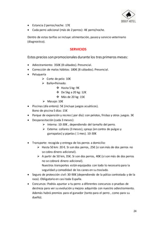 24
 Estancia 2 perros/noche: 17€
 Cada perro adicional (más de 2 perros): 4€ perro/noche.
Dentro de estas tarifas se incluye: alimentación, paseo y servicio veterinario
(diagnostico).
SERVICIOS
Estos precios son promocionales durante los tres primeros meses:
 Adiestramiento: 350€ (8 sábados). Presencial.
 Corrección de malos hábitos: 180€ (8 sábados). Presencial.
 Peluquería
 Corte de pelo: 10€
 Baño+Peinado:
 Hasta 5 kg: 9€
 De 5kg a 20 kg: 12€
 Más de 20 kg: 15€
 Masaje: 10€
 Piscinas (día entero): 5€ (incluye juegos acuáticos).
Bono de piscina 5 días: 15€
 Parque de expansión y recreo ( por día): con pelotas, frisbys y otros juegos. 3€
 Desparasitación (cada 3 meses):
 Interna: 10-30€ , dependiendo del tamaño del perro.
 Externa: collares (3 meses), sprays (en contra de pulgas y
garrapatas) y pipetas ( 1 mes). 10-30€
 Transporte: recogida y entrega de los perros a domicilio:
 Hasta 50 km: 20 €. Si son dos perros, 25€ (si son más de dos perros no
se cobra dinero adicional).
 A partir de 50 km, 35€. Si son dos perros, 40€ (si son más de dos perros
no se cobrará dinero adicional).
Nuestros transportes están equipados con todo lo necesario para la
seguridad y comodidad de los canes en su traslado.
 Seguro de protección civil: 30-90€ (dependiendo de la póliza contratada y de la
raza). Obligatorio en casi toda España.
 Concursos: Podrás apuntar a tu perro a diferentes concursos o pruebas de
destreza para ver su evolución y mejora adquirida con nuestro adiestramiento.
Además habrá premios para el ganador (tanto para el perro , como para su
dueño).
 