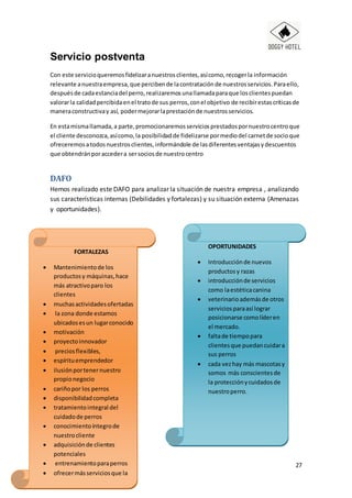 27
Servicio postventa
Con este servicioqueremosfidelizaranuestrosclientes,asícomo,recogerla información
relevante anuestraempresa,que percibende lacontrataciónde nuestrosservicios.Paraello,
despuésde cadaestanciadel perro,realizaremosunallamadaparaque losclientespuedan
valorarla calidadpercibidaenel tratode sus perros,conel objetivo de recibirestascríticasde
maneraconstructivay así, podermejorarlaprestaciónde nuestrosservicios.
En estamismallamada,a parte,promocionaremosserviciosprestadospornuestrocentroque
el cliente desconozca,asícomo,la posibilidadde fidelizarse pormediodel carnetde socioque
ofreceremosatodosnuestrosclientes,informándole de lasdiferentesventajasydescuentos
que obtendránporaccedera sersociosde nuestrocentro
DAFO
Hemos realizado este DAFO para analizar la situación de nuestra empresa , analizando
sus características internas (Debilidades y fortalezas) y su situación externa (Amenazas
y oportunidades).
FORTALEZAS
 Mantenimientode los
productosy máquinas,hace
más atractivoparo los
clientes
 muchasactividadesofertadas
 la zona donde estamos
ubicadosesun lugarconocido
 motivación
 proyectoinnovador
 preciosflexibles,
 espírituemprendedor
 ilusiónportenernuestro
propionegocio
 cariñopor los perros
 disponibilidadcompleta
 tratamientointegral del
cuidadode perros
 conocimientoíntegrode
nuestrocliente
 adquisiciónde clientes
potenciales
 entrenamientoparaperros
 ofrecermásserviciosque la
competencia
 sabercómo distinguirnosy
OPORTUNIDADES
 Introducciónde nuevos
productosy razas
 introducciónde servicios
como laestéticacanina
 veterinario ademásde otros
serviciosparaasí lograr
posicionarse comolíderen
el mercado.
 faltade tiempopara
clientesque puedancuidara
sus perros
 cada vezhay más mascotasy
somos más conscientesde
la protecciónycuidadosde
nuestroperro.
 